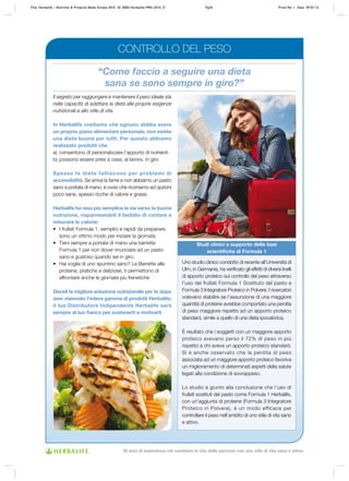 “Come faccio a seguire una dieta
sana se sono sempre in giro?”
Il segreto per raggiungere e mantenere il peso ideale sta
nella capacità di adattare la dieta alle proprie esigenze
nutrizionali e allo stile di vita.
In Herbalife crediamo che ognuno debba avere
un proprio piano alimentare personale; non esiste
una dieta buona per tutti. Per questo abbiamo
realizzato prodotti che
a)	 consentono di personalizzare l’apporto di nutrienti
b)	possono essere presi a casa, al lavoro, in giro
Spesso le diete falliscono per problemi di
accessibilità. Se arriva la fame e non abbiamo un pasto
sano a portata di mano, è ovvio che ricorriamo ad opzioni
poco sane, spesso ricche di calorie e grassi.
Herbalife ha reso più semplice la via verso la buona
nutrizione, risparmiandoti il fastidio di contare e
misurare le calorie:
•	 I frullati Formula 1, semplici e rapidi da preparare,
sono un ottimo modo per iniziare la giornata
•	 Tieni sempre a portata di mano una barretta
Formula 1 per non dover rinunciare ad un pasto
sano e gustoso quando sei in giro.
•	 Hai voglia di uno spuntino sano? Le Barrette alle
proteine, pratiche e deliziose, ti permettono di
affrontare anche le giornate più frenetiche
Decidi la migliore soluzione nutrizionale per te dopo
aver visionato l’intera gamma di prodotti Herbalife;
il tuo Distributore Indipendente Herbalife sarà
sempre al tuo fianco per sostenerti e motivarti
Uno studio clinico condotto di recente all’Università di
Ulm, in Germania, ha verificato gli effetti di diversi livelli
di apporto proteico sul controllo del peso attraverso
l’uso dei frullati Formula 1 Sostituto del pasto e
Formula 3 Integratore Proteico in Polvere. I ricercatori
volevano stabilire se l’assunzione di una maggiore
quantità di proteine avrebbe comportato una perdita
di peso maggiore rispetto ad un apporto proteico
standard, simile a quello di una dieta ipocalorica.
È risultato che i soggetti con un maggiore apporto
proteico avevano perso il 72% di peso in più
rispetto a chi aveva un apporto proteico standard.
Si è anche osservato che la perdita di peso
associata ad un maggiore apporto proteico favoriva
un miglioramento di determinati aspetti della salute
legati alla condizione di sovrappeso.
Lo studio è giunto alla conclusione che l’uso di
frullati sostituti del pasto come Formula 1 Herbalife,
con un’aggiunta di proteine (Formula 3 Integratore
Proteico in Polvere), è un modo efficace per
controllare il peso nell’ambito di uno stile di vita sano
e attivo.
Studi clinici a supporto delle basi
scientifiche di Formula 1
CONTROLLO DEL PESO
Title: Herbalife – Nutrition & Products Made Simple 2010 ID: 0000-Herbalife-PMS-2010_IT	 Pg34 Proof No: I Date: 09/01/12
30 anni di esperienza nel cambiare la vita delle persone con uno stile di vita sano e attivo
 