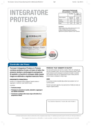 Controllo del Peso
Formula 3 Integratore Proteico in Polvere
contiene proteine di soia e di siero di latte che
possono aiutare a prolungare la sensazione
di sazietà e a favorire lo sviluppo della massa
magra se abbinate a regolare esercizio ﬁsico.
PROPRIETÀ PRINCIPALI
Formula 3 è un integratore utile per adeguare l’apporto proteico e
raggiungere e mantenere i propri obiettivi di peso.
Le proteine:
• Forniscono energia
• Prolungano la sensazione di sazietà, aiutandoti a raggiungere i
tuoi obiettivi di benessere
• Favoriscono lo sviluppo della massa magra nell’ambito di un
programma di fitness
PERCHE’ PUO’ ESSERTI D’AIUTO?
Sono gli spuntini spesso poco sani tra un pasto e l’altro a far naufragare gli
sforzi per controllare il peso. I cibi ricchi di proteine possono aiutare a ridurre
queste tentazioni perché prolungano la sensazione di sazietà. Le proteine
sono importanti anche per chi è appassionato di sport e fitness perché le
proteine aiutano a sviluppare la massa magra.
USO
Un cucchiaio da tavola di prodotto (6g) contiene 5g di proteine. Da 2 a 6
cucchiai al giorno.
Formula 3 può essere aggiunto ai tuoi pasti (anche ai frullati) per aiutare ad
integrare l’apporto proteico
Le informazioni di questo documento si riferiscono al prodotto venduto in Italia e sono aggiornate alla data di stampa. 2011 Herbalife Italia Spa, Viale Città d’europa 819, 00144 Roma. Tutti i diritti riservati. Settembre 2011
INTEGRATORE
PROTEICO
Il tuo Distributore Indipendente / Incaricato alle vendite Herbalife è:
Ingredienti:
Proteine isolate di soia, proteine del siero di latte, aroma
vaniglia, antiagglomerante: biossido di silicio.
Si prega di consultare l’etichetta di prodotto per
aggiornamenti riguardanti ingredienti e valori nutrizionali.
Informazioni Nutrizionali
Una porzione = 1 barretta
Per 100 g Per 1
cucchiaio (6 g)
Valore Energetico 383,3 kcal
1603,8 kJ
23 kcal
96,2 kJ
Proteine 83 g 4,99 g
Carboidrati 3,67 g 0,22 g
Grassi 4,3 g 0,26 g
DISPONIBILE
ESCLUSIVAMENTE
ATTRAVERSO IL TUO
DISTRIBUTORE
INDIPENDENTE
HERBALIFE
Title: Herbalife – Nutrition & Products Made Simple 2010 ID: 0000-Herbalife-PMS-2010_IT Pg35 Proof No: I Date: 09/01/12
Per maggiori informazioni su Herbalife e i nostri prodotti, contatta il tuo Distributore Indipendente Herbalife
 
