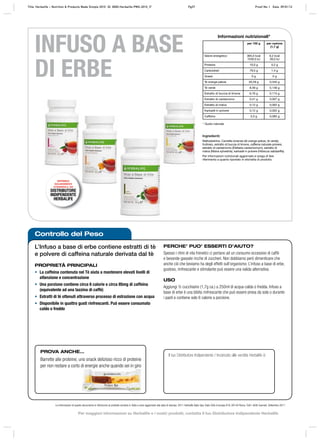Controllo del Peso
L’Infuso a base di erbe contiene estratti di tè
e polvere di caffeina naturale derivata dal tè
PROPRIETÀ PRINCIPALI
• La caffeina contenuta nel Tè aiuta a mantenere elevati livelli di
attenzione e concentrazione
• Una porzione contiene circa 6 calorie e circa 85mg di caffeina
(equivalente ad una tazzina di caffè)
• Estratti di tè ottenuti attraverso processo di estrazione con acqua
• Disponibile in quattro gusti rinfrescanti. Può essere consumato
caldo o freddo
PERCHE’ PUO’ ESSERTI D’AIUTO?
Spesso i ritmi di vita frenetici ci portano ad un consumo eccessivo di caffè
e bevande gassate ricche di zuccheri. Non dobbiamo però dimenticare che
anche ciò che beviamo ha degli effetti sull’organismo. L’infuso a base di erbe,
gustoso, rinfrescante e stimolante può essere una valida alternativa.
USO
Aggiungi ½ cucchiaino (1,7g ca.) a 250ml di acqua calda o fredda. Infuso a
base di erbe è una bibita rinfrescante che può essere presa da sola o durante
i pasti e contiene solo 6 calorie a porzione.
Le informazioni di questo documento si riferiscono al prodotto venduto in Italia e sono aggiornate alla data di stampa. 2011 Herbalife Italia Spa, Viale Città d’europa 819, 00144 Roma. Tutti i diritti riservati. Settembre 2011
INFUSO A BASE
DI ERBE
Il tuo Distributore Indipendente / Incaricato alle vendite Herbalife è:
DISPONIBILE
ESCLUSIVAMENTE
ATTRAVERSO IL TUO
DISTRIBUTORE
INDIPENDENTE
HERBALIFE
PROVA ANCHE…
Barrette alle proteine, uno snack delizioso ricco di proteine
per non restare a corto di energie anche quando sei in giro
* Gusto naturale
Ingredienti:
Maltodestrine, Camellia sinensis (tè orange pekoe, tè verde),
fruttosio, estratto di buccia di limone, caffeina naturale polvere,
estratto di cardamomo (Elettaria cardamomum), estratto di
malva (Malva sylvestris), karkadé in polvere (Hibiscus sabdariffa).
Per informazioni nutrizionali aggiornate si prega di fare
riferimento a quanto riportato in etichetta di prodotto.
Informazioni nutrizionali*
per 100 g per razione
(1,7 g)
Valore energetico 365,0 kcal
1530,0 kJ
6,2 kcal
26,0 kJ
Proteine 10,0 g 0,2 g
Carboidrati 79,5 g 1,4 g
Grassi 0 g 0 g
Tè orange pekoe 20,29 g 0,345 g
Tè verde 8,59 g 0,146 g
Estratto di buccia di limone 6,76 g 0,115 g
Estratto di cardamomo 0,41 g 0,007 g
Estratto di malva 0,12 g 0,002 g
Karkadé in polvere 0,12 g 0,002 g
Caffeina 5,0 g 0,085 g
Title: Herbalife – Nutrition & Products Made Simple 2010 ID: 0000-Herbalife-PMS-2010_IT Pg37 Proof No: I Date: 09/01/12
Per maggiori informazioni su Herbalife e i nostri prodotti, contatta il tuo Distributore Indipendente Herbalife
 