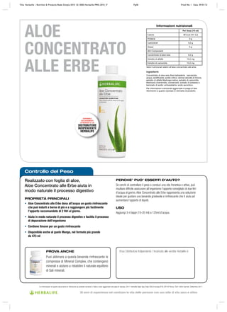 Controllo del Peso
DISPONIBILE
ESCLUSIVAMENTE
ATTRAVERSO IL TUO
DISTRIBUTORE
INDIPENDENTE
HERBALIFE
Le informazioni di questo documento si riferiscono al prodotto venduto in Italia e sono aggiornate alla data di stampa. 2011 Herbalife Italia Spa, Viale Città d’europa 819, 00144 Roma. Tutti i diritti riservati. Settembre 2011
ALOE
CONCENTRATO
ALLE ERBE
Realizzato con foglia di aloe,
Aloe Concentrato alle Erbe aiuta in
modo naturale il processo digestivo
PROPRIETÀ PRINCIPALI
• Aloe Concentrato alle Erbe dona all’acqua un gusto rinfrescante
che può indurti a berne di più e a raggiungere più facilmente
l’apporto raccomandato di 2 litri al giorno.
• Aiuta in modo naturale il processo digestivo e facilita il processo
di depurazione dell’organismo
• Contiene limone per un gusto rinfrescante
• Disponibile anche al gusto Mango, nel formato più grande
da 473 ml
PERCHE’ PUO’ ESSERTI D’AIUTO?
Se cerchi di controllare il peso o conduci una vita frenetica e attiva, può
risultare difficile assicurare all’organismo l’apporto consigliato di due litri
d’acqua al giorno. Aloe Concentrato alle Erbe rappresenta una soluzione
ideale per gustare una bevanda gradevole e rinfrescante che ti aiuta ad
aumentare l’apporto di liquidi.
USO
Aggiungi 3‑4 tappi (15‑20 ml) a 125ml d’acqua.
PROVA ANCHE
Puoi abbinare a questa bevanda rinfrescante le
compresse di Mineral Complex, che contengono
minerali e aiutano a ristabilire il naturale equilibrio
di Sali minerali.
Il tuo Distributore Indipendente / Incaricato alle vendite Herbalife è:
Ingredienti:
Concentrato di aloe vera Aloe barbadenis , saccarosio,
acqua, acidificante: acidio citrico; aroma naturale di limone,
estratto di alfalfa Medicago sativa, estratto di camomilla
Matricaria chamomilla, conservanti: sorbato di potassio e
benzoato di sodio; antiossidante: acido ascorbico.
Per informazioni nutrizionali aggiornate si prega di fare
riferimento a quanto riportato in etichetta di prodotto.
Valori nutrizionali relativi all’aloe concentrato alle erbe.
Informazioni nutrizionali
Per dose (15 ml)
Calorie 36 kcal (151 kJ)
Proteine 0 g
Carboidrati 9,0 g
Grassi 0 g
Altri Componenti
Concentrato di aloe vera 6,0 g
Estratto di alfalfa 15,0 mg
Estratto di camomilla 15,0 mg
Title: Herbalife – Nutrition & Products Made Simple 2010 ID: 0000-Herbalife-PMS-2010_IT Pg38 Proof No: I Date: 09/01/12
30 anni di esperienza nel cambiare la vita delle persone con uno stile di vita sano e attivo
 