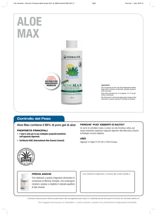 Controllo del Peso
DISPONIBILE
ESCLUSIVAMENTE
ATTRAVERSO IL TUO
DISTRIBUTORE
INDIPENDENTE
HERBALIFE
Le informazioni di questo documento si riferiscono al prodotto venduto in Italia e sono aggiornate alla data di stampa. 2011 Herbalife Italia Spa, Viale Città d’europa 819, 00144 Roma. Tutti i diritti riservati. Settembre 2011
ALOE
MAX
Aloe Max contiene il 98% di puro gel di aloe
PROPRIETÀ PRINCIPALI
• L’aloe è noto per le sue molteplici proprietà benefiche
sull’apparato digerente
• Certificato IASC (International Aloe Science Council)
PROVA ANCHE
Puoi abbinare a questo integratore alimentare le
compresse di Mineral Complex, che contengono
minerali e aiutano a ristabilire il naturale equilibrio
di Sali minerali.
Il tuo Distributore Indipendente / Incaricato alle vendite Herbalife è:
Ingredienti:
Gel concentrato di Aloe vera (Aloe Barbadensis Miller)
foglia intera, fruttosio; conservanti: potassio sorbato e
sodio benzoato
Ogni dose giornaliera da 15 ml apporta 14,7 ml di gel
d'Aloe concentrato
Per informazioni nutrizionali aggiornate si prega di fare
riferimento a quanto riportato in etichetta di prodotto.
PERCHE’ PUO’ ESSERTI D’AIUTO?
Se cerchi di controllare il peso o conduci una vita frenetica e attiva, può
essere importante coadiuvare l’apparato digerente. Aloe Max aiuta a favorire
la fisiologica funzione digestiva.
USO
Aggiungi 3‑4 tappi (15‑20 ml) a 125ml d’acqua.
Title: Herbalife – Nutrition & Products Made Simple 2010 ID: 0000-Herbalife-PMS-2010_IT Pg39 Proof No: I Date: 09/01/12
Per maggiori informazioni su Herbalife e i nostri prodotti, contatta il tuo Distributore Indipendente Herbalife
 