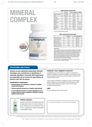 Controllo del Peso
Grazie ai suoi elettroliti essenziali, Mineral
Complex può contribuire a ripristinare il
naturale equilibrio minerale dell’organismo,
se associato ad un consumo giornaliero di
almeno due litri di acqua.
PROPRIETÀ PRINCIPALI
• Contiene potassio che contribuisce a ripristinare l’equilibrio
minerale dell’organismo
• Contiene magnesio necessario per l’equilibrio degli elettroliti
• E’ buona abitudine associare un consumo giornaliero di 2 litri
di acqua, specie per aiutare l’organismo a ristabilire il naturale
equilibrio di Sali minerali
PERCHE’ PUO’ ESSERTI D’AIUTO?
La disidratazione può essere dovuta ad un apporto non equilibrato di
elettroliti. Un organismo non idratato può attivare un meccanismo di difesa
tale da indurlo ad accumulare acqua nei tessuti adiposi, che finiscono per
riempirsi di liquidi e scorie.
Un buon apporto di elettroliti ed un adeguato consumo di acqua possono
aiutare a mantenere un corretto equilibrio idrico nell’organismo, mentre
una dieta variata e bilanciata può aiutare a favorire una più rapida
eliminazione di liquidi e scorie.
USO
Da 3 a 4 compresse al giorno prima dei pasti
Le informazioni di questo documento si riferiscono al prodotto venduto in Italia e sono aggiornate alla data di stampa. 2011 Herbalife Italia Spa, Viale Città d’europa 819, 00144 Roma. Tutti i diritti riservati. Settembre 2011
MINERAL
COMPLEX
Il tuo Distributore Indipendente / Incaricato alle vendite Herbalife è:
* Razione Giornaliera Raccomandata
Ingredienti:
Calcio carbonato, potassio cloruro, addensanti: cellulosa microcristallina
e acido stearico; magnesio ossido, amido, semi di sedano in polvere
(Apium graveolens), carciofo in polvere (Cynara scolymus) foglie, estratto
di sidro, acido ascorbico, semi di senape in polvere (Brassica hirta),
luppolo in polvere (Humulus lupulus) fiore, semi di cumino in polvere
(Cuminum cyminum), radice di cicoria in polvere (Cichorium intybus),
ferro fumarto, antiagglomeranti: biossido di silicio; agente di carica:
calcio fosfato; lattosio, agenti di rivestimento: sodio carbossimetil
cellulosa e lecitina di soia; destrine, destrosio.
Per informazioni nutrizionali aggiornate si prega di fare riferimento a
quanto riportato in etichetta di prodotto.
Informazioni nutrizionali
per 100 g per 4 compresse %RDA*
Valore energetico 211,66 kcal 9,2 kcal -
Pari a 833,44 kJ 38,4 kJ -
Proteine 2,85 g 0,124 g -
Carboidrati 35,34 g 1,536 g -
Grassi 6,81 g 0,296 g -
Vitamina C 1,84 g 80 mg 133%
Calcio 9,2 g 400 mg 50%
Potassio 9,2 g 400 mg -
Magnesio 4,6 g 200 mg 67%
Ferro 414,11 mg 18 mg 129%
Altri componenti erboristici:
per 100 g per 4 compresse
Apium graveolens 3,7 g 160,0 mg
Cynara scolymus 3,7 g 160,0 mg
Brassica hirta 1,8 g 80,0 mg
Humulus lupulus 1,8 g 80,0 mg
Cuminum cyminum 1,8 g 80,0 mg
Cichorium intybus 1,8 g 80,0 mg
PROVA ANCHE…
Perché non provi Aloe Concentrato alle Erbe?
Contiene gel di aloe vera, dona all’acqua un
gusto rinfrescante che può stimolarti a bere
di più e raggiungere l’apporto giornaliero
raccomandato di acqua.
DISPONIBILE
ESCLUSIVAMENTE
ATTRAVERSO IL TUO
DISTRIBUTORE
INDIPENDENTE
HERBALIFE
Title: Herbalife – Nutrition & Products Made Simple 2010 ID: 0000-Herbalife-PMS-2010_IT Pg41 Proof No: I Date: 09/01/12
Per maggiori informazioni su Herbalife e i nostri prodotti, contatta il tuo Distributore Indipendente Herbalife
 