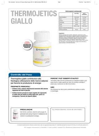 Controllo del Peso
Le informazioni di questo documento si riferiscono al prodotto venduto in Italia e sono aggiornate alla data di stampa. 2011 Herbalife Italia Spa, Viale Città d’europa 819, 00144 Roma. Tutti i diritti riservati. Settembre 2011
THERMOJETICS
GIALLO
Thermojetics giallo contribuisce alla
ﬁsiologica utilizzazione delle riserve adipose
per favorire la produzione di energia
PROPRIETÀ PRINCIPALI
• Contiene cromo, sostanza oligominerale essenziale nella naturale
regolazione dei livelli di glucosio
• Contiene Garcinia principio di origine vegetale che rappresenta
un valido aiuto per limitare la sintesi degli acidi grassi e di
conseguenza, l’aumento dei depositi adiposi.
PERCHE’ PUO’ ESSERTI D’AIUTO?
Thermojetics Giallo interviene positivamente sul metabolismo lipidico e può
essere quindi un valido supporto per coloro che intendono controllare il
proprio peso e conducono uno stile di vita frenetico
USO
Una compressa due volte al giorno preferibilmente suddivise al mattino
e al pomeriggio.
PROVA ANCHE
Cell Active contiene vitamine del gruppo B, ,
particolarmente utili per favorire il metabolismo dei
nutrienti e la produzione di energia.
Il tuo Distributore Indipendente / Incaricato alle vendite Herbalife è:
Ingredienti:
Garcinia cambogia frutto estratto, stabilizzanti: carbonato di calcio,
antiagglomeranti: acido stearico, magnesio stearato e biossido di silicio;
addensanti: sodio carbossimetilcellulosa, cellulosa microcristallina e
idrossipropil cellulosa; maltodestrine, agenti di rivestimento: gomma
lacca di grado alimentare e idrossipropil metilcellulosa; coloranti:
biossido di titanio e riboflavina; solvente: citrato di trietile; cromo cloruro.
Per informazioni nutrizionali aggiornate si prega di fare riferimento a
quanto riportato in etichetta di prodotto.
DISPONIBILE
ESCLUSIVAMENTE
ATTRAVERSO IL TUO
DISTRIBUTORE
INDIPENDENTE
HERBALIFE
Informazioni nutrizionali:
per 100 g per 2
compresse
Valore energetico 234,9 kcal 3,74 kcal
Pari a 982,4 kJ 15,64 kJ
Proteine 0,38 g 0,006 g
Carboidrati 45,2 g 0,72 g
Grassi 6,28 g 0,1 g
Cromo 6281,5 mcg 100,0 mcg
Apporto componenti erboristici:
Garcinia cambogia 50,3 g 0,8 g
Title: Herbalife – Nutrition & Products Made Simple 2010 ID: 0000-Herbalife-PMS-2010_IT Pg43 Proof No: I Date: 09/01/12
Per maggiori informazioni su Herbalife e i nostri prodotti, contatta il tuo Distributore Indipendente Herbalife
 