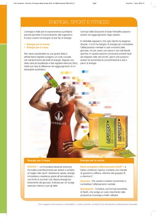 L’energia è vitale per la sopravvivenza quotidiana
perché permette il funzionamento dell’organismo.
Il corpo umano ha bisogno di due tipi di energia:
Energia per la mente
Energia per il corpo
Non deve sorprendere se una giusta dieta e
attività fisica regolare svolgono un ruolo cruciale
nel mantenimento dei livelli di energia. Seguire una
dieta varia ed equilibrata e fare regolare esercizio fisico
infatti può fare la differenza nel raggiungimento di un
benessere quotidiano.
I principi della Soluzione di base Herbalife possono
aiutarti nel raggiungimento degli obiettivi.
In Herbalife sappiamo che ogni cliente ha esigenze
diverse: c’è chi ha bisogno di energia per combattere
l’affaticamento mentale in certi momenti della
giornata, chi per avere una carica in più nell’attività
sportiva. In questa sezione conoscerai prodotti facili
da integrare nella vita di tutti i giorni che possono
aiutarti ad aumentare la concentrazione e fare il
pieno di energie.
Energia per il corpo
H³O Pro™
– un’innovativa bevanda isotonica
formulata scientificamente per aiutarti a rendere
al meglio nello sport: idratazione rapida, energia
immediata e resistenza grazie all’isomaltulosio –
una fonte di zuccheri che rilascia energia più
lentamente del glucosio. Indicata per chi svolge
esercizio intenso e per gli atleti
Energia per la mente
Drink energetico effervescente Liftoff®
– a
basso contenuto calorico contiene una miscela
di guaranà e caffeina, vitamine del grupppo B
e vitamina C
Guaranà – Per aiutarti a restare concentrato e
combattere l’affaticamento mentale
Quickspark – Contiene una formula brevettata
di Nadh, che svolge un ruolo importante nella
produzione di energia a livello cellulare
ENERGIA, SPORT E FITNESS
Title: Herbalife – Nutrition & Products Made Simple 2010 ID: 0000-Herbalife-PMS-2010_IT Pg46 Proof No: I Date: 09/01/12
Per maggiori informazioni su Herbalife e i nostri prodotti, contatta il tuo Distributore Indipendente Herbalife
 