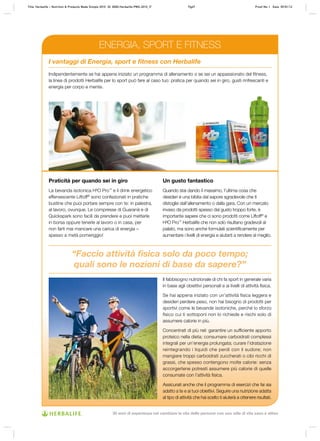 “Faccio attività fisica solo da poco tempo;
quali sono le nozioni di base da sapere?”
Il fabbisogno nutrizionale di chi fa sport in generale varia
in base agli obiettivi personali e ai livelli di attività fisica.
Se hai appena iniziato con un’attività fisica leggera e
desideri perdere peso, non hai bisogno di prodotti per
sportivi come le bevande isotoniche, perché lo sforzo
fisico cui ti sottoponi non lo richiede e rischi solo di
assumere calorie in più.
Concentrati di più nel: garantire un sufficiente apporto
proteico nella dieta; consumare carboidrati complessi
integrali per un’energia prolungata; curare l’idratazione
reintegrando i liquidi che perdi con il sudore; non
mangiare troppi carboidrati zuccherati o cibi ricchi di
grassi, che spesso contengono molte calorie: senza
accorgertene potresti assumere più calorie di quelle
consumate con l’attività fisica.
Assicurati anche che il programma di esercizi che fai sia
adatto a te e ai tuoi obiettivi. Seguire una nutrizione adatta
al tipo di attività che hai scelto ti aiuterà a ottenere risultati.
Indipendentemente se hai appena iniziato un programma di allenamento o se sei un appassionato del fitness,
la linea di prodotti Herbalife per lo sport può fare al caso tuo: pratica per quando sei in giro, gusti rinfrescanti e
energia per corpo e mente.
I vantaggi di Energia, sport e fitness con Herbalife
Praticità per quando sei in giro
La bevanda isotonica H³O Pro™
e il drink energetico
effervescente Liftoff®
sono confezionati in pratiche
bustine che puoi portare sempre con te: in palestra,
al lavoro, ovunque. Le compresse di Guaranà e di
Quickspark sono facili da prendere e puoi metterle
in borsa oppure tenerle al lavoro o in casa, per
non farti mai mancare una carica di energia –
spesso a metà pomeriggio!
Un gusto fantastico
Quando stai dando il massimo, l’ultima cosa che
desideri è una bibita dal sapore sgradevole che ti
distoglie dall’allenamento o dalla gara. Con un mercato
invaso da prodotti spesso dal gusto troppo forte, è
importante sapere che ci sono prodotti come Liftoff®
e
H³O Pro™
Herbalife che non solo risultano gradevoli al
palato, ma sono anche formulati scientificamente per
aumentare i livelli di energia e aiutarti a rendere al meglio.
ENERGIA, SPORT E FITNESS
Title: Herbalife – Nutrition & Products Made Simple 2010 ID: 0000-Herbalife-PMS-2010_IT Pg47 Proof No: I Date: 09/01/12
30 anni di esperienza nel cambiare la vita delle persone con uno stile di vita sano e attivo
 