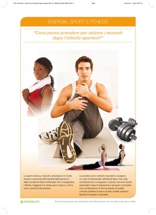 “Cosa posso prendere per aiutare i muscoli
dopo l’attività sportiva?”
Lo sport incide su muscoli e articolazioni in modo
diverso a seconda dell’intensità dell’esercizio e
della condizione fisica individuale. Più è impegnativa
l’attività, maggiore è lo stress per il corpo e, com’è
ovvio, anche la stanchezza!
Le proteine sono nutrienti importanti e svolgono
un ruolo fondamentale nell’attività fisica. Non solo
contribuiscono a sviluppare i muscoli, ma sono anche
essenziali in fase di riparazione e recupero muscolare.
Una combinazione di fonti proteiche di qualità
come le proteine di soia e di siero di latte possono
favorire il recupero muscolare.
ENERGIA, SPORT E FITNESS
Title: Herbalife – Nutrition & Products Made Simple 2010 ID: 0000-Herbalife-PMS-2010_IT Pg49 Proof No: I Date: 09/01/12
30 anni di esperienza nel cambiare la vita delle persone con uno stile di vita sano e attivo
 