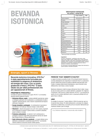 * Razione giornaliera raccomandata
Ingredienti:
Zucchero, isomaltulosio**, acidificante: acido citrico, sodio
citrato, aromi, lattato di calcio, potassio cloruro, calcio carbonato,
magnesio carbonato, sodio cloruro, antiossidante: estratto ricco in
tocoferolo; acido L-ascorbico, DL-alfa tocoferile acetato, colorante:
betacarotene, nicotinamide, piridossina idrocloruro, tiamina
idrocloruro, riboflavina, cianocobalamina.
Per informazioni nutrizionali aggiornate si prega di fare riferimento a
quanto riportato in etichetta di prodotto.
Informazioni nutrizionali:
Per portion: 1 sachet (37 g)
37,5g (1 bustina) RDA*
Valore energetico 139 kcal (591 kJ) -
Proteine 0,037 g -
Totale Carboidrati 32 g -
di cui zuccheri 31,5 g -
Grassi 0,037 g -
di cui saturi 0,037 g -
Fibre 0,037 g -
Sodio 230 mg -
Potassio 140 mg -
Calcio 240 mg 30%
Magnesio 12,5 mg 4%
Cloro 248 mg -
Tiamina (Vitamina B1) 0,42 mg 30%
Riboflavina (Vitamina B2) 0,48 mg 30%
Niacina (Vitamina B3) 5,4 mg 30%
Piridossina (Vitamina B6) 0,6 mg 30%
Vitamina B12 0,3 mcg 30%
Vitamina C 18 mg 30%
Vitamina E 3 mg 30%
Energia, sport e fitness
Bevanda isotonica innovativa, H³O Pro™
è stata appositamente formulata per
soddisfare le esigenze di idratazione
ed energia del corpo. Con un gusto
gradevole e fresco, H³O Pro™
è stato
ideato sia per atleti professionisti che
per appassionati di ﬁtness.
PROPRIETÀ PRINCIPALI
Formulato da esperti di nutrizione per lo sport, H³O Pro™
è un’innovativa
bevanda isotonica ideale per favorire:
• Idratazione efficace, rapida – contiene elettroliti essenziali per aiutare
a reintegrare quelli persi con la sudorazione. La combinazione di sodio e
magnesio, fornendo glucosio, aiuta a favorire l’assorbimento dei liquidi e
ottimizzare l’idratazione.
• Energia immediata e prolungata – la combinazione di saccarosio e
isomaltulosio è formulata per rilasciare energia in modo ottimale
• Vitamine B – vitamine del gruppo B, tra cui B1, B2 e niacina, importanti
per la produzione di energia in quanto aiutano a convertire carboidrati,
grassi e proteine in energia.
• Protezione antiossidante – le vitamine C ed E contribuiscono a
proteggere l’organismo dagli effetti potenzialmente dannosi dei radicali
liberi prodotti durante un’intensa attività fisica
• Gusto rinfrescante, delicato e gradevole – un sapore delicato senza
dolcificanti, aromatizzanti o conservanti rende H³O Pro™
una bevanda
isotonica ideale da consumare durante l’attività sportiva
PERCHE’ PUO’ ESSERTI D’AIUTO?
Lo sapevi che basta una perdita di solo il 2% dei liquidi durante l’esercizio o
una lieve disidratazione per pregiudicare il rendimento fisico? La sudorazione
durante l’attività fisica provoca la perdita di elettroliti essenziali (sali) come
il sodio e il potassio determinando disidratazione e alcuni fenomeni come
affaticamento, mal di testa o crampi muscolari.
Mantenere idratazione e livelli di energia nell’esercizio fisico è vitale. L’acqua
da sola non basta, perché non contiene elettroliti o carboidrati. Per migliorare
il rendimento, molti ricorrono a bibite isotoniche. H³O Pro™
è una bevanda per
sportivi che non contiene dolcificanti, aromi o conservanti artificiali ed ha un
gusto fresco e delicato.
USO
Si consiglia di consumare 1 bustina (diluita in 500ml di acqua) per ogni ora
di esercizio fisico intenso. Per atleti professionisti o comunque che svolgono
seriamente un’attività ﬁsica: una bustina prima e/o durante l’allenamento per
mantenersi idratati e pieni di energie.
DISPONIBILE
ESCLUSIVAMENTE
ATTRAVERSO IL TUO
DISTRIBUTORE
INDIPENDENTE
HERBALIFE
Le informazioni contenute in questo foglio informativo si riferiscono al prodotto venduto in Italia. © 2011 Herbalife Italia Spa. Viale città d’europa 819 – 00144 Roma. Tutti i diritti riservati. Version 01 – Agosto 2011
BEVANDA
ISOTONICA
Il tuo Distributore Indipendente / Incaricato alle vendite Herbalife è:
Title: Herbalife – Nutrition & Products Made Simple 2010 ID: 0000-Herbalife-PMS-2010_IT Pg50 Proof No: I Date: 09/01/12
Per maggiori informazioni su Herbalife e i nostri prodotti, contatta il tuo Distributore Indipendente Herbalife
 