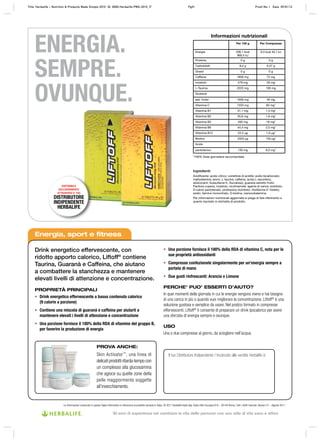 Informazioni nutrizionali
Per 100 g Per Compressa
Energia 206,1 kcal
890,5 kJ
9,3 kcal 40,1 kJ
Proteine 0 g 0 g
Carboidrati 8,2 g 0,37 g
Grassi 0 g 0 g
Caffeina 1600 mg 72 mg
Inositolo 578 mg 26 mg
L-Taurina 2222 mg 100 mg
Guaranà
estr. frutto 1000 mg 45 mg
Vitamina C 1333 mg 60 mg*
Vitamina B1 31,1 mg 1,4 mg*
Vitamina B2 35,6 mg 1,6 mg*
Vitamina B3 400 mg 18 mg*
Vitamina B6 44,4 mg 2,0 mg*
Vitamina B12 22,2 μg 1,0 μg*
Biotina 3333 μg 150 μg*
Acido
pantotenico 133 mg 6,0 mg*
*100% Dose giornaliera raccomandata
Ingredienti:
Acidificante: acido citrico; correttore di acidità: sodio bicarbonato;
maltodestrina, aromi, L-taurina, caffeina, acido L-ascorbico,
edulcoranti: Acesulfame K, Sucralosio; guaranà estratto frutto
Paullinia cupana, inositolo, nicotinamide, agente di carica: sorbitolo;
D-calcio pantotenato, piridossina cloridrato, riboflavina-5’-fosfato,
sodio; tiamina mononitrato, D-biotina, cianocobalamina.
Per informazioni nutrizionali aggiornate si prega di fare riferimento a
quanto riportato in etichetta di prodotto.
ENERGIA.
SEMPRE.
OVUNQUE.
Energia, sport e fitness
Drink energetico effervescente, con
ridotto apporto calorico, Liftoff®
contiene
Taurina, Guaranà e Caffeina, che aiutano
a combattere la stanchezza e mantenere
elevati livelli di attenzione e concentrazione.
PROPRIETÀ PRINCIPALI
• Drink energetico effervescente a basso contenuto calorico
(9 calorie a porzione)
• Contiene una miscela di guaranà e caffeina per aiutarti a
mantenere elevati i livelli di attenzione e concentrazione
• Una porzione fornisce il 100% della RDA di vitamine del gruppo B,
per favorire la produzione di energia
• Una porzione fornisce il 100% della RDA di vitamina C, nota per le
sue proprietà antiossidanti
• Compresse confezionate singolarmente per un’energia sempre a
portata di mano
• Due gusti rinfrescanti: Arancia e Limone
PERCHE’ PUO’ ESSERTI D’AIUTO?
In quei momenti della giornata in cui le energie vengono meno e hai bisogno
di una carica in più o quando vuoi migliorare la concentrazione, Liftoff®
è una
soluzione gustosa e semplice da usare. Nel pratico formato in compresse
effervescenti, Liftoff®
ti consente di preparare un drink ipocalorico per avere
una sferzata di energia sempre e ovunque.
USO
Una o due compresse al giorno, da sciogliere nell’acqua.
Il tuo Distributore Indipendente / Incaricato alle vendite Herbalife è:
PROVA ANCHE:
Skin Activator™
, una linea di
delicati prodotti ritarda‑tempo con
un complesso alla glucosamina
che agisce su quelle zone della
pelle maggiormente soggette
all’invecchiamento.
DISPONIBILE
ESCLUSIVAMENTE
ATTRAVERSO IL TUO
DISTRIBUTORE
INDIPENDENTE
HERBALIFE
Le informazioni contenute in questo foglio informativo si riferiscono al prodotto venduto in Italia. © 2011 Herbalife Italia Spa. Viale città d’europa 819 – 00144 Roma. Tutti i diritti riservati. Version 01 – Agosto 2011
Title: Herbalife – Nutrition & Products Made Simple 2010 ID: 0000-Herbalife-PMS-2010_IT Pg51 Proof No: I Date: 09/01/12
30 anni di esperienza nel cambiare la vita delle persone con uno stile di vita sano e attivo
 