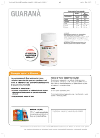 Informazioni nutrizionali:
per 100 g per 4
compresse
Valore energetico 240,0 kcal
1003 kJ
9,8 kcal
40,9 kJ
Proteine 11,8 g 0,5 g
Carboidrati 37,2 g 1,5 g
Grassi 4,9 g 0,2 g
Guaranà 78,4 g 3200 mg
Caffeina 3,1 g 128,0 mg
Ingredienti:
Polvere di semi di guaranà (78,4%), antiagglomeranti:
calcio carbonato, acido stearico vegetale, sodio
carbossimetilcellulosa, biossido di silicio e magnesio stearato
vegetale; stabilizzanti: gomma di acacia e gomma di guar in
polvere; agenti di rivestimento: idrossipropilmetil cellulosa,
gomma lacca di grado alimentare, cellulosa microcristallina e
acido stearico vegetale.
Per informazioni nutrizionali aggiornate si prega di fare
riferimento a quanto riportato in etichetta di prodotto.
GUARANÀ
Energia, sport e fitness
Le compresse di Guaranà contengono
caffeina derivata dal guaranà per favorire i
livelli di attenzione ed alleviare la sensazione
di stanchezza mentale.
PROPRIETÀ PRINCIPALI
• Il guaranà, arbusto originario del Sud America, è usato da secoli
dalle popolazioni indigene per le sue proprietà corroboranti e
stimolanti
• Pratiche compresse, semplici da usare
PERCHE’ PUO’ ESSERTI D’AIUTO?
Ci sono momenti nella giornata in cui risulta più difficile concentrarsi.
Quando subentra la stanchezza a livello mentale, diventa difficile rimanere
vigili e attenti. Un’integrazione di guaranà può essere una buona soluzione
per mantenere la mente vigile e pronta.
USO
Da due a quattro compresse al giorno.
Per informazioni nutrizionali aggiornate si prega di fare riferimento a quanto
riportato in etichetta di prodotto.
Il tuo Distributore Indipendente / Incaricato alle vendite Herbalife è:
PROVA ANCHE:
H³O Pro™
, una bevanda isotonica
innovativa dal gusto delicato e
fresco per chi fa attività fisica.
DISPONIBILE
ESCLUSIVAMENTE
ATTRAVERSO IL TUO
DISTRIBUTORE
INDIPENDENTE
HERBALIFE
Le informazioni contenute in questo foglio informativo si riferiscono al prodotto venduto in Italia. © 2011 Herbalife Italia Spa. Viale città d’europa 819 – 00144 Roma. Tutti i diritti riservati. Version 01 – Agosto 2011
Title: Herbalife – Nutrition & Products Made Simple 2010 ID: 0000-Herbalife-PMS-2010_IT Pg52 Proof No: I Date: 09/01/12
Per maggiori informazioni su Herbalife e i nostri prodotti, contatta il tuo Distributore Indipendente Herbalife
 