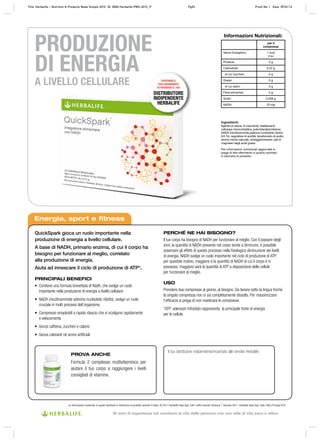 PRODUZIONE
DI ENERGIA
A LIVELLO CELLULARE
Energia, sport e fitness
PROVA ANCHE
Formula 2 complesso multivitaminico per
aiutare il tuo corpo a raggiungere i livelli
consigliati di vitamine.
Le informazioni contenute in questo factsheet si riferiscono al prodotto venduto in Italia. © 2011 Herbalife Italia Spa. Tutti i diritti riservati, Versione 1 Gennaio 2011. Herbalife Italia Spa, Viale Città d’Europa 819
Il tuo distributore indipendente/incaricato alle vendite Herbalife:
Informazioni Nutrizionali:
per 2
compresse
Valore Energetico 1 kcal
4 kJ
Proteine 0 g
Carboidrati 0,22 g
di cui zuccheri 0 g
Grassi 0 g
di cui saturi 0 g
Fibre alimentari 0 g
Sodio 0,008 g
NADH 20 mg
Ingredienti:
Agente di carica: D-mannitolo; stabilizzanti:
cellulosa microcristallina, polivinilpolipirrolidone;
NADH (nicotinammide adenina nucleotide ridotto,
8,6 %), regolatore di acidità: bicarbonato di sodio;
aroma menta naturale, antiagglomerante: sali di
magnesio degli acidi grassi.
Per informazioni nutrizionali aggiornate si
prega di fare riferimento a quanto riportato
in etichetta di prodotto.
QuickSpark gioca un ruolo importante nella
produzione di energia a livello cellulare.
A base di NADH, primario enzima, di cui il corpo ha
bisogno per funzionare al meglio, correlato
alla produzione di energia.
Aiuta ad innescare il ciclo di produzione di ATP*.
PRINCIPALI BENEFICI
•	 Contiene	una	formula	brevettata	di	Nadh,	che	svolge	un	ruolo	
importante nella produzione di energia a livello cellulare
•	 NADH	(nicotinammide	adenina	nucleotide	ridotto),	svolge	un	ruolo
cruciale in molti processi dell’organismo
•	 Compresse	orosolubili	a	rapido	rilascio	che	si	sciolgono	rapidamente
e velocemente
•	 Senza	caffeina,	zuccheri	e	calorie
•	 Senza coloranti né aromi artificiali
PERCHÉ NE HAI BISOGNO?
Il	tuo	corpo	ha	bisogno	di	NADH	per	funzionare	al	meglio.	Con	il	passare	degli	
anni,	la	quantità	di	NADH	presente	nel	corpo	tende	a	diminuire,	è	possibile	
osservare gli effetti di questo processo nella fisiologica diminuzione dei livelli
di	energia.	NADH	svolge	un	ruolo	importante	nel	ciclo	di	produzione	di	ATP;	
per	questole	motivo,	maggiore	è	la	quantità	di	NADH	di	cui	il	corpo	è	in	
possesso,	maggiore	sarà	la	quantità	di	ATP	a	disposizione	delle	cellule	
per funzionare al meglio.
USO
Prendere	due	compresse	al	giorno,	al	bisogno.	Da	tenere	sotto	la	lingua	finchè	
la	singola	compressa	non	si	sia	completamente	dissolta.	Per	massimizzare	
l’efficacia si prega di non masticare le compresse.
*ATP:	adenosin	trifosfato	rappresenta		la	principale	fonte	di	energia	
per le cellule.
DISPONIBILE
ESCLUSIVAMENTE
ATTRAVERSO IL TUO
DISTRIBUTORE
INDIPENDENTE
HERBALIFE
Title: Herbalife – Nutrition & Products Made Simple 2010 ID: 0000-Herbalife-PMS-2010_IT Pg53 Proof No: I Date: 09/01/12
30 anni di esperienza nel cambiare la vita delle persone con uno stile di vita sano e attivo
 