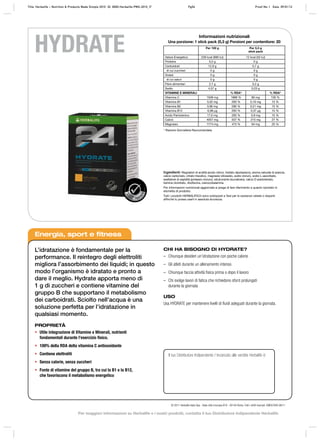 TEST
ATO
VIE
TATE
SOS
TANZE
HYDRATE
Energia, sport e fitness
L’idratazione è fondamentale per la
performance. Il reintegro degli elettroliti
migliora l’assorbimento dei liquidi; in questo
modo l’organismo è idratato e pronto a
dare il meglio. Hydrate apporta meno di
1 g di zuccheri e contiene vitamine del
gruppo B che supportano il metabolismo
dei carboidrati. Sciolto nell’acqua è una
soluzione perfetta per l’idratazione in
qualsiasi momento.
PROPRIETÀ
•	 Utile integrazione di Vitamine e Minerali, nutrienti
fondamentali durante l’esercizio fisico.
•	 100% della RDA della vitamina C antiossidante
•	 Contiene elettroliti
•	 Senza calorie, senza zuccheri
•	 Fonte di vitamine del gruppo B, tra cui la B1 e la B12,
che favoriscono il metabolismo energetico
CHI HA BISOGNO DI HYDRATE?
–– Chiunque desideri un’idratazione con poche calorie
–– Gli atleti durante un allenamento intenso
–– Chiunque faccia attività fisica prima o dopo il lavoro
–– Chi svolge lavori di fatica che richiedono sforzi prolungati
durante la giornata
USO
Usa HYDRATE per mantenere livelli di fluidi adeguati durante la giornata.
Il tuo Distributore Indipendente / Incaricato alle vendite Herbalife è:
© 2011 Herbalife Italia Spa - Viale città d’europa 819 - 00144 Roma. Tutti i diritti riservati. EMEA7840 08/11
Ingredienti: Regolatori di acidità (acido citrico, fosfato dipotassico), aroma naturale di arancia,
calcio carbonato, citrato trisodico, magnesio idrossido, sodio cloruro, sodio L-ascorbato,
esaltatore di sapidità (potassio cloruro), edulcorante (sucralosio), calcio D-pantotenato,
tiamina cloridrato, riboflavina, cianocobalamina.
Per informazioni nutrizionali aggiornate si prega di fare riferimento a quanto riportato in
etichetta di prodotto.
Tutti i prodotti HERBALIFE24 sono sottoposti a Test per le sostanze vietate o dopanti
affinché tu possa usarli in assoluta sicurezza.
Informazioni nutrizionali
Una porzione: 1 stick pack (5,3 g) Porzioni per contenitore: 20
Per 100 g Per 5,3 g
stick pack
Valore Energetico 228 kcal (980 kJ) 12 kcal (52 kJ)
Proteine 0,2 g 0 g
Carboidrati 12,9 g 0,7 g
di cui zuccheri 0 g 0 g
Grassi 0 g 0 g
di cui saturi 0 g 0 g
Fibre alimentari 2,7 g 0,2 g
Sodio 4,37 g 0,23 g
VITAMINE E MINERALI % RDA* % RDA*
Vitamina C 1509 mg 1886 % 80 mg 100 %
Vitamina B1 3,02 mg 283 % 0,16 mg 15 %
Vitamina B2 3,96 mg 280 % 0,21 mg 15 %
Vitamina B12 6,98 μg 283 % 0,37 μg 15 %
Acido Pantotenico 17,0 mg 283 % 0,9 mg 15 %
Calcio 4057 mg 507 % 215 mg 27 %
Magnesio 1774 mg 473 % 94 mg 25 %
* Razione Giornaliera Raccomandata
Title: Herbalife – Nutrition & Products Made Simple 2010 ID: 0000-Herbalife-PMS-2010_IT	 Pg56 Proof No: I Date: 09/01/12
Per maggiori informazioni su Herbalife e i nostri prodotti, contatta il tuo Distributore Indipendente Herbalife
 