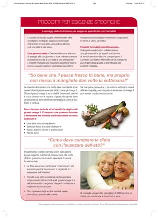 Le ricerche dimostrano che molte diete occidentali sono
carenti di acidi grassi essenziali (AGE) come gli omega 3.
Gli acidi grassi omega 3 sono definiti ‘essenziali’ perché
il corpo umano non è capace di produrli e quindi deve
procurarseli da fonti alimentari come pesce, semi di lino,
frutta e verdura.
Sono davvero tante le virtù benefiche degli acidi
grassi omega 3. È risaputo che possono favorire
il benessere del sistema cardiovascolare se sono
associati a:
•	 Una dieta varia ed equilibrata
•	 Esercizio fisico e buona idratazione
•	 Basso apporto di sale e grassi saturi
•	 Niente fumo
Invecchiando il corpo cambia e con esso anche
le sue esigenze nutrizionali. Consumare cibi ricchi
di fibre, grassi buoni e calcio (specie le donne) è
fondamentale.
	 Le fibre assumono particolare importanza in età
avanzata perché favoriscono la regolarità e il
benessere dell’intestino
	 Prenditi cura del tuo sistema cardiovascolare
consumando cibi ricchi di acidi grassi omega 3 e
dell’aminoacido L-arginina, che può contribuire a
migliorare la circolazione
	 Con il passare degli anni la densità ossea
diminuisce, specie nelle donne.
“Come deve cambiare la dieta
con l’avanzare dell’età?”
“So bene che il pesce fresco fa bene, ma proprio
non riesco a mangiarlo due volte la settimana!”
I prodotti di elevata qualità che Herbalife offre
soddisfano molteplici esigenze nutrizionali
nell’ambito di una dieta varia ed equilibrata
e di uno stile di vita sano.
Una gamma vasta – Desideri dare una sferzata
di energia alla tua giornata o vuoi colmare carenze
nutrizionali dovute a uno stile di vita stressante?
I prodotti Herbalife per esigenze specifiche hanno
proprio questo obiettivo: soddisfare specifiche
necessità nutrizionali per mantenere l’organismo
in forma e pieno di vitalità.
Prodotti formulati scientificamente –
Sviluppati e realizzati in collaborazione
con gli scienziati e gli esperti nutrizionisti
di fama internazionale che compongono il
Comitato Consultivo Herbalife per la Nutrizione;
puoi fidarti della qualità e dell’efficacia dei
prodotti Herbalife.
Si consiglia un apporto giornaliero di 800mg circa di
calcio per mantenere le ossa forti e sane
I vantaggi della nutrizione per esigenze specifiche con Herbalife
Se mangiare pesce due o tre volte la settimana risulta
difficile o sgradito, un integratore alimentare di omega 3
può essere una buona soluzione.
PRODOTTI PER ESIGENZE SPECIFICHE
Title: Herbalife – Nutrition & Products Made Simple 2010 ID: 0000-Herbalife-PMS-2010_IT	 Pg62 Proof No: I Date: 09/01/12
Per maggiori informazioni su Herbalife e i nostri prodotti, contatta il tuo Distributore Indipendente Herbalife
 