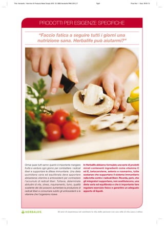 “Faccio fatica a seguire tutti i giorni una
nutrizione sana. Herbalife può aiutarmi?”
Ormai quasi tutti sanno quanto è importante mangiare
frutta e verdura ogni giorno per combattere i radicali
liberi e supportare le difese immunitarie. Una dieta
quotidiana varia ed equilibrata deve apportare
abbastanza vitamine e antiossidanti per contrastare
l’accumulo di radicali liberi. Tuttavia, determinate
abitudini di vita, stress, inquinamento, fumo, qualità
scadente dei cibi possono aumentare la produzione di
radicali liberi e consumare subito gli antiossidanti e le
vitamine che l’organismo riceve.
In Herbalife abbiamo formulato una serie di prodotti
mirati contenenti ingredienti come vitamina C
ed E, betacarotene, selenio e rosmarino, tutte
sostanze che supportano il sistema immunitario
nella lotta contro i radicali liberi. Ricorda, però, che
gli integratori supportano, non sostituiscono, una
dieta varia ed equilibrata e che è importante fare
regolare esercizio fisico e garantire un adeguato
apporto di liquidi.
PRODOTTI PER ESIGENZE SPECIFICHE
Title: Herbalife – Nutrition & Products Made Simple 2010 ID: 0000-Herbalife-PMS-2010_IT	 Pg63 Proof No: I Date: 09/01/12
30 anni di esperienza nel cambiare la vita delle persone con uno stile di vita sano e attivo
 