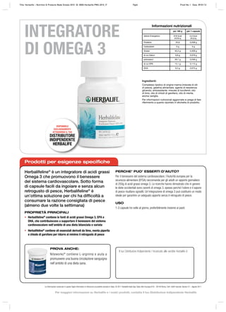 Ingredienti:
Complesso lipidico di origine marina (miscela di olii
di pesce), gelatina alimentare, agente di resistenza:
glicerolo; antiossidante: miscela di tocoferoli; olio
di timo, olio di chiodi di garofano, olio di menta,
aroma vaniglia.
Per informazioni nutrizionali aggiornate si prega di fare
riferimento a quanto riportato in etichetta di prodotto.
Informazioni nutrizionali
per 100 g per 1 capsula
Valore Energetico 616 kcal
2576 kj
5,0 kcal
20,9 kj
Proteine 25,6 0,208 g
Carboidrati 0 g 0 g
Grassi 50,4 g 0,409 g
di cui Saturi 9,6 g 0,078 g
polinsaturi 29,1 g 0,236 g
di cui EPA 14,1 g 0,114 g
DHA 9,3 g 0,075 g
PROVA ANCHE:
Niteworks®
contiene L‑arginina e aiuta a
promuovere una buona circolazione sanguigna
nell’ambito di una dieta sana.
INTEGRATORE
DI OMEGA 3
DISPONIBILE
ESCLUSIVAMENTE
ATTRAVERSO IL TUO
DISTRIBUTORE
INDIPENDENTE
HERBALIFE
Prodotti per esigenze specifiche
Herbalifeline®
è un integratore di acidi grassi
Omega 3 che promuovono il benessere
del sistema cardiovascolare. Sotto forma
di capsule facili da ingoiare e senza alcun
retrogusto di pesce, Herbalifeline®
è
un’ottima soluzione per chi ha difﬁcoltà a
consumare la razione consigliata di pesce
(almeno due volte la settimana)
PROPRIETÀ PRINCIPALI
• Herbalifeline®
contiene le fonti di acidi grassi Omega 3, EPA e
DHA, che contribuiscono a supportare il benessere del sistema
cardiovascolare nell’ambito di una dieta bilanciata e variata
• Herbalifeline®
contiene oli essenziali derivati da timo, menta piperita
e chiodo di garofano per ridurre al minimo il retrogusto di pesce
PERCHE’ PUO’ ESSERTI D’AIUTO?
Per il benessere del sistema cardiovascolare, l’Autorità europea per la
sicurezza alimentare (EFSA) raccomanda per gli adulti un apporto giornaliero
di 250g di acidi grassi omega 3. Le ricerche hanno dimostrato che in genere
le diete occidentali sono carenti di omega 3, spesso perché l’odore e il sapore
di pesce risultano sgraditi. Un’integrazione di omega 3 può costituire un modo
ideale per garantire un adeguato apporto senza il retrogusto di pesce.
USO
1‑3 capsule tre volte al giorno, preferibilmente insieme ai pasti.
Il tuo Distributore Indipendente / Incaricato alle vendite Herbalife è:
Le informazioni contenute in questo foglio informativo si riferiscono al prodotto venduto in Italia. © 2011 Herbalife Italia Spa. Viale città d’europa 819 – 00144 Roma. Tutti i diritti riservati. Version 01 – Agosto 2011
Title: Herbalife – Nutrition & Products Made Simple 2010 ID: 0000-Herbalife-PMS-2010_IT Pg64 Proof No: I Date: 09/01/12
Per maggiori informazioni su Herbalife e i nostri prodotti, contatta il tuo Distributore Indipendente Herbalife
 