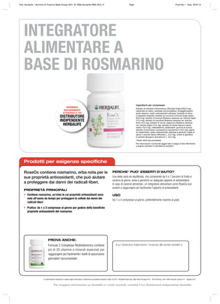 Ingredienti per compressa:
Estratto di rosmarino Rosmarinus officinalis foglia (500,0 mg),
carbonato di calico, cellulosa microcristallina, antiagglomeranti:
acido stearico, sodio carbossimetil cellulosa, biossido di silicio
e magnesio stearato; estratto di curcuma Curcuma longa radice
(50,0 mg), estratto di broccoli Brassica oleracea var. botrytis foglia
(13,3 mg), estratto di cavolfiore Brassica oleracea var. botrytis
fiore (13,3 mg), estratto di cavolo cappuccio Brassica oleracea
var. botrytis foglia (13,3 mg), estratto di carota Daucus carota
radice (10,0 mg), maltodestrina, addensanti: gomma di acacia;
estratto di pomodoro Lycopersicon esculentum (10,0 mg), agenti
di rivestimento: sodio carbossimetil cellulosa e glicerolo; foglie di
salvia in polvere Salvia officinalis L. (5,0 mg), chiodi di garofano
in polvere Syzygium aromaticum L. (5,0 mg).
*Herbs dried and powdered.
Per informazioni nutrizionali aggiornate si prega di fare riferimento
a quanto riportato in etichetta di prodotto.
DISPONIBILE
ESCLUSIVAMENTE
ATTRAVERSO IL TUO
DISTRIBUTORE
INDIPENDENTE
HERBALIFE
Le informazioni contenute in questo foglio informativo si riferiscono al prodotto venduto in Italia. © 2011 Herbalife Italia Spa. Viale città d’europa 819 – 00144 Roma. Tutti i diritti riservati. Version 01 – Agosto 2011
INTEGRATORE
ALIMENTARE A
BASE DI ROSMARINO
Prodotti per esigenze specifiche
RoseOx contiene rosmarino, erba nota per le
sue proprietà antiossidanti, che può aiutare
a proteggere dai danni dei radicali liberi.
PROPRIETÀ PRINCIPALI
• Contiene rosmarino, un’erba le cui proprietà antiossidanti sono
note all’uomo da tempo per proteggere le cellule dai danni dei
radicali liberi
• Pratico: da 1 a 3 compresse al giorno per godere delle benefiche
proprietà antiossidanti del rosmarino
PERCHE’ PUO’ ESSERTI D’AIUTO?
Una dieta varia ed equilibrata, che comprende da 5 a 7 porzioni di frutta e
verdura al giorno, aiuta a garantire un adeguato apporto di antiossidanti.
In caso di carenze alimentari, un integratore alimentare come RoseOx può
aiutarti a raggiungere più facilmente l’apporto di antiossidanti.
USO
Da 1 a 3 compresse al giorno, preferibilmente insieme ai pasti.
Il tuo Distributore Indipendente / Incaricato alle vendite Herbalife è:
PROVA ANCHE:
Formula 2 Complesso Multivitaminico contiene
più di 20 vitamine e minerali essenziali per
raggiungere più facilmente i livelli di assunzione
giornalieri raccomandati.
Title: Herbalife – Nutrition & Products Made Simple 2010 ID: 0000-Herbalife-PMS-2010_IT Pg66 Proof No: I Date: 09/01/12
Per maggiori informazioni su Herbalife e i nostri prodotti, contatta il tuo Distributore Indipendente Herbalife
 