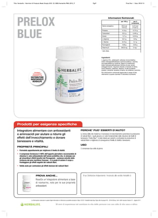 Prodotti per esigenze specifiche
Integratore alimentare con antiossidanti
e aminoacidi per aiutare a ridurre gli
effetti dell’invecchiamento e donare
benessere e vitalità.
PROPRIETÀ PRINCIPALI
• Formulato appositamente per migliorare il livello di vitalità
• 4 compresse forniscono il 100% dell’apporto giornaliero raccomandato di
vitamina E, noto antiossidante dall’azione protettiva che, in sinergia con
gli straordinari effetti benefici del Picnogenolo - sostanza estratta dalla
corteccia del pino marittimo francese - è in grado di aiutare il corpo a
fronteggiare gli effetti negativi dei radicali liberi.
• Valido aiuto per contrastare gli effetti dannosi dei radicali liberi
PERCHE’ PUO’ ESSERTI D’AIUTO?
Lo stress della vita moderna e il processo di invecchiamento aumentano la produzione
di radicali liberi, i quali giocano un ruolo fondamentale nella riduzione dei livelli di
benessere. Prelox Blue™
è stato ideato per aiutarti a contrastare la produzione di
radicali liberi e migliorare di conseguenza il livello di vitalità e benessere.
USO
2 compresse due volte al giorno
Le informazioni contenute in questo foglio informativo si riferiscono al prodotto venduto in Italia. © 2011 Herbalife Italia Spa. Viale città d’europa 819 – 00144 Roma. Tutti i diritti riservati. Version 01 – Agosto 2011
PRELOX
BLUE
Il tuo Distributore Indipendente / Incaricato alle vendite Herbalife è:
Ingredienti:
L-arginina HCL, addensanti: cellulosa microcristallina,
sodio carbossimetilcellulosa e gomma arabica; L-taurina,
pycnogenol®(Pinus maritima), agenti di rivestimento:
sodio carbossimetilcellulosa e lecitina di soia; amido,
antiagglomeranti: magnesio stearato e biossido di silicio;
acido aspartico, destrosio, destrina, dl-alfa tocoferolo
acetato, colorante: biossido di titanio, blu brillante e carminio.
Per informazioni nutrizionali aggiornate si prega di fare
riferimento a quanto riportato in etichetta di prodotto.
Informazioni Nutrizionali:
per 100 g per 2
compresse
Valore energetico 352 kcal
1472 kJ
5,24 kcal
21,92 kJ
Proteine 51,8 g 0,772 g
Carboidrati 33,2 g 0,494 g
Grassi 1,21 g 0,018 g
L-Arginina 53,7 g 0,8 g
L-Taurina 6,72 g 0,1 g
Pycnogenol 2,69 g 0,04 g
Vitamina E 335,6 mg 5 mg *
* 50% RDA
PROVA ANCHE…
RoseOx un’integratore alimentare a base
di rosmarino, noto per le sue proprietà
antiossidanti
DISPONIBILE
ESCLUSIVAMENTE
ATTRAVERSO IL TUO
DISTRIBUTORE
INDIPENDENTE
HERBALIFE
Title: Herbalife – PMS New Fact Sheets-TN ID: 0000-Herbalife-PMS New Fact Sheets-TN_GN Proof No: A Date: 31/03/11Title: Herbalife – Nutrition & Products Made Simple 2010 ID: 0000-Herbalife-PMS-2010_IT Pg67 Proof No: I Date: 09/01/12
30 anni di esperienza nel cambiare la vita delle persone con uno stile di vita sano e attivo
 