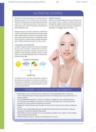 Condurre una vita sana e attiva non influisce solo sul
benessere interno ma si riflette anche sull’aspetto
esteriore. Consistenza e tono della pelle dicono molte
cose di noi: il benessere generale, l’età e persino il
nostro stile di vita, quindi è importante mantenere una
pelle dall’aspetto sano.
Adeguato apporto di nutrienti e idratazione, attività fisica
e riposo sono tutti fattori essenziali per il benessere della
pelle. L’aspetto esterno è la prima cosa che gli altri notano
ed è quindi importante prendersi cura dall’esterno tanto
quanto dall’interno. Spesso avere una pelle dall’aspetto
sano si riflette positivamente anche sul nostro umore!
L’importante ruolo della pelle
La pelle è l’organo più esteso del corpo ed è composta
da due strati principali: l’epidermide e il derma.
L’epidermide costituisce lo strato più esterno ed è
resistente, impermeabile e protettiva. Il derma, lo strato
inferiore, è più spesso dell’epidermide e conferisce forza
ed elasticità alla pelle.
Una delle funzioni principali della pelle è quella di
fare da barriera protettiva contro fattori atmosferici e
inquinamento ambientale. È importante nutrire la pelle
e coadiuvare questa sua funzione protettiva, sia per
l’uomo che per la donna.
Capelli e proteine
Nutrienti e corretta alimentazione sono importanti sia
per la pelle, che per i capelli. Una delle componenti
principali dei capelli è una proteina (la cheratina), quindi
non deve sorprendere se per mantenere i capelli sani è
necessario un adeguato apporto proteico.
Herbalife: una soluzione per ogni esigenza
NouriFusion®
Linea multivitaminica per il trattamento di base dell’epidermide con vitamine A,
C ed E. Disponibile nelle formulazioni per pelli normali e/o a tendenza secca e per pelli normali e/o a
tendenza grassa.
La tecnologia Skin Activator™
sfrutta un complesso di ingredienti a base di glucosamina per
la ricostituzione del collagene e per favorire il rinnovamento dell’epidermide. Una linea di prodotti
anti‑entà che ti aiuta a sentirti e ad apparire più giovane.
Radiant C®
Prodotti rinfrescanti per la pelle ed il corpo ricchi di vitamina C per aiutare a rivitalizzare
la pelle.
Cura del corpo: Body Buffing Scrub e Body Contouring Creme Due prodotti per migliorare
consistenza ed elasticità della pelle delle gambe.
Herbal Aloe Una linea di prodotti per la cura quotidiana di capelli e corpo adatta a tutta la famiglia.
Tutte le proprietà lenitive dell’aloe.
Profumi Fragranze fresche, sensuali e senza tempo per lui e per lei.
epidermide
condizioni climatiche
NUTRIZIONE ESTERNA
Title: Herbalife – Nutrition & Products Made Simple 2010 ID: 0000-Herbalife-PMS-2010_IT	 Pg69 Proof No: I Date: 09/01/12
Per maggiori informazioni su Herbalife e i nostri prodotti, contatta il tuo Distributore Indipendente Herbalife
 
