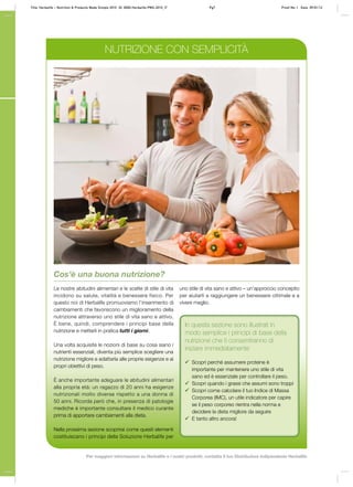 NUTRIZIONE CON SEMPLICITÀ
Cos’è una buona nutrizione?
Le nostre abitudini alimentari e le scelte di stile di vita
incidono su salute, vitalità e benessere fisico. Per
questo noi di Herbalife promuoviamo l’inserimento di
cambiamenti che favoriscono un miglioramento della
nutrizione attraverso uno stile di vita sano e attivo.
È bene, quindi, comprendere i principi base della
nutrizione e metterli in pratica tutti i giorni.
Una volta acquisite le nozioni di base su cosa siano i
nutrienti essenziali, diventa più semplice scegliere una
nutrizione migliore e adattarla alle proprie esigenze e ai
propri obiettivi di peso.
È anche importante adeguare le abitudini alimentari
alla propria età: un ragazzo di 20 anni ha esigenze
nutrizionali molto diverse rispetto a una donna di
50 anni. Ricorda però che, in presenza di patologie
mediche è importante consultare il medico curante
prima di apportare cambiamenti alla dieta.
Nella prossima sezione scoprirai come questi elementi
costituiscano i principi della Soluzione Herbalife per
uno stile di vita sano e attivo – un’approccio concepito
per aiutarti a raggiungere un benessere ottimale e a
vivere meglio.
In questa sezione sono illustrati in
modo semplice i principi di base della
nutrizione che ti consentiranno di
iniziare immediatamente
99 Scopri perché assumere proteine è
importante per mantenere uno stile di vita
sano ed è essenziale per controllare il peso.
99 Scopri quando i grassi che assumi sono troppi
99 Scopri come calcolare il tuo Indice di Massa
Corporea (IMC), un utile indicatore per capire
se il peso corporeo rientra nella norma e
decidere la dieta migliore da seguire
99 E tanto altro ancora!
Title: Herbalife – Nutrition & Products Made Simple 2010 ID: 0000-Herbalife-PMS-2010_IT	 Pg7 Proof No: I Date: 09/01/12
Per maggiori informazioni su Herbalife e i nostri prodotti, contatta il tuo Distributore Indipendente Herbalife
 