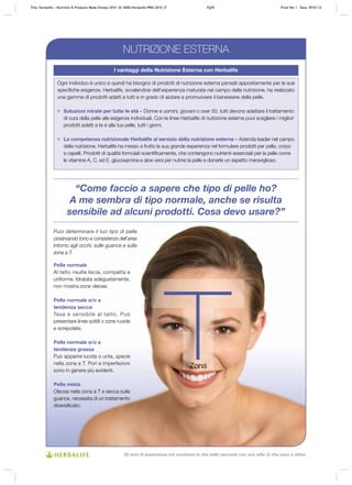 “Come faccio a sapere che tipo di pelle ho?
A me sembra di tipo normale, anche se risulta
sensibile ad alcuni prodotti. Cosa devo usare?”
I vantaggi della Nutrizione Esterna con Herbalife
Ogni individuo è unico e quindi ha bisogno di prodotti di nutrizione esterna pensati appositamente per le sue
specifiche esigenze. Herbalife, avvalendosi dell’esperienza maturata nel campo della nutrizione, ha realizzato
una gamma di prodotti adatti a tutti e in grado di aiutare a promuovere il benessere della pelle.
Soluzioni mirate per tutte le età – Donne e uomini, giovani o over 50, tutti devono adattare il trattamento
di cura della pelle alle esigenze individuali. Con le linee Herbalife di nutrizione esterna puoi scegliere i migliori
prodotti adatti a te e alla tua pelle, tutti i giorni.
La competenza nutrizionale Herbalife al servizio della nutrizione esterna – Azienda leader nel campo
della nutrizione, Herbalife ha messo a frutto la sua grande esperienza nel formulare prodotti per pelle, corpo
e capelli. Prodotti di qualità formulati scientificamente, che contengono nutrienti essenziali per la pelle come
le vitamine A, C, ed E, glucosamina e aloe vera per nutrire la pelle e donarle un aspetto meraviglioso.
Puoi determinare il tuo tipo di pelle
osservando tono e consistenza dell’area
intorno agli occhi, sulle guance e sulla
zona a T.
Pelle normale
Al tatto risulta liscia, compatta e
uniforme. Idratata adeguatamente,
non mostra zone oleose.
Pelle normale e/o a
tendenza secca
Tesa e sensibile al tatto. Può
presentare linee sottili o zone ruvide
e screpolate.
Pelle normale e/o a
tendenza grassa
Può apparire lucida o unta, specie
nella zona a T. Pori e imperfezioni
sono in genere più evidenti.
Pelle mista
Oleosa nella zona a T e secca sulle
guance, necessita di un trattamento
diversificato.
NUTRIZIONE ESTERNA
Zona
Title: Herbalife – Nutrition & Products Made Simple 2010 ID: 0000-Herbalife-PMS-2010_IT Pg70 Proof No: I Date: 09/01/12
30 anni di esperienza nel cambiare la vita delle persone con uno stile di vita sano e attivo
 