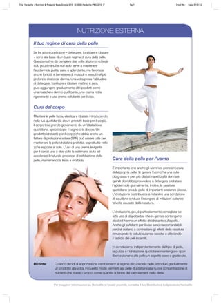 Cura della pelle per l’uomo
È importante che anche gli uomini si prendano cura
della propria pelle. In genere l’uomo ha una cute
più grassa e pori più dilatati rispetto alla donna e
quindi dovrebbe provvedere a detergere e idratare
l’epidermide giornalmente. Inoltre, la rasatura
quotidiana priva la pelle di importanti sostanze oleose.
L’idratazione contribuisce a ristabilire una condizione
di equilibrio e riduce l’insorgere di irritazioni cutanee
talvolta causate dalla rasatura.
L’idratazione, poi, è particolarmente consigliata se
si fa uso di dopobarba, che in genere contengono
alcol ed hanno un effetto disidratante sulla pelle.
Anche gli esfolianti per il viso sono raccomandabili
perché aiutano a contrastare gli effetti della rasatura
rimuovendo le cellule cutanee secche e alleviando
il fastidio dei peli incarniti.
In conclusione, indipendentemente dal tipo di pelle,
la pulizia e l’idratazione quotidiane mantengono i pori
liberi e donano alla pelle un aspetto sano e gradevole.
Ricorda: Quando decidi di apportare dei cambiamenti al regime di cura della pelle, introduci gradualmente
un prodotto alla volta. In questo modo permetti alla pelle di adattarsi alla nuova concentrazione di
nutrienti che riceve – un po’ come quando si fanno dei cambiamenti nella dieta.
Il tuo regime di cura della pelle
Le tre azioni quotidiane – detergere, tonificare e idratare
– sono alla base di un buon regime di cura della pelle.
Questa routine da compiere due volte al giorno richiede
solo pochi minuti e non solo serve a mantenere
l’epidermide pulita, sana e splendente, ma favorisce
anche tonicità e benessere di muscoli e tessuti nel più
profondo strato del derma. Una volta presa l’abitudine
di detergere, tonificare e idratare mattino e sera,
puoi aggiungere gradualmente altri prodotti come
una maschera dermo-purificante, una crema notte
rigenerante e una crema esfoliante per il viso.
Cura del corpo
Mantieni la pelle liscia, elastica e idratata introducendo
nella tua quotidianità alcuni prodotti base per il corpo.
Il corpo trae grande giovamento da un’idratazione
quotidiana, specie dopo il bagno o la doccia. Un
prodotto idratante per il corpo che abbia anche un
fattore di protezione solare (SPF) può essere utile per
mantenere la pelle idratata e protetta, soprattutto nelle
zone esposte al sole. L’uso di una crema levigante
per il corpo una o due volte la settimana aiuta ad
accelerare il naturale processo di esfoliazione della
pelle, mantenendola liscia e morbida.
NUTRIZIONE ESTERNA
Title: Herbalife – Nutrition & Products Made Simple 2010 ID: 0000-Herbalife-PMS-2010_IT Pg71 Proof No: I Date: 09/01/12
Per maggiori informazioni su Herbalife e i nostri prodotti, contatta il tuo Distributore Indipendente Herbalife
 