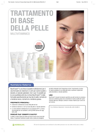 TRATTAMENTO
DI BASE
DELLA PELLE
MULTIVITAMINICO
Nutrizione Esterna
DISPONIBILE
ESCLUSIVAMENTE
ATTRAVERSO IL TUO
DISTRIBUTORE
INDIPENDENTE
HERBALIFE
NouriFusion®
è una linea di prodotti multivitaminici per il
viso formulati con vitamina A, C ed E per nutrire la pelle e
donarle un naturale splendore. Con i suoi 12 prodotti per
la cura quotidiana del viso, la linea NouriFusion®
è stata
formulata speciﬁcamente per due tipi di pelle: normali e/o
a tendenza secca, normali e/o a tendenza grassa.
PROPRIETÀ PRINCIPALI
• Trattamento multivitaminico di base della pelle del viso
• Contiene le vitamine A, C ed E per dare alla pelle un naturale splendore
• La crema idratante multivitaminica ha una protezione SPF 15, minimo
raccomandato per uso quotidiano, contro gli effetti dannosi dei raggi
UVA e UVB
PERCHÉ PUO’ ESSERTI D’AIUTO?
La pelle è il nostro organo più esteso ed anche la prima cosa che gli altri
notano. È importante mantenere la pelle nutrita e pulita per proteggerla
da fattori ambientali come l’esposizione al sole, l’inquinamento, lo stress.
Un regime quotidiano di cura della pelle aiuta a mantenere l’epidermide
pulita donandole un naturale splendore.
USO
NouriFusion®
prevede formulazioni speciﬁche per pelli normali e/o a tendenza
secca e/o a tendenza grassa che ti consentono di nutrire la pelle tutti i giorni
iniziando dalle basi: detergere, toniﬁcare e idratare. Adatti sia per l’uomo che
per la donna
Il tuo Distributore Indipendente / Incaricato alle vendite Herbalife è:
Title: Herbalife – Nutrition & Products Made Simple 2010 ID: 0000-Herbalife-PMS-2010_IT Pg76 Proof No: I Date: 09/01/12
30 anni di esperienza nel cambiare la vita delle persone con uno stile di vita sano e attivo
 