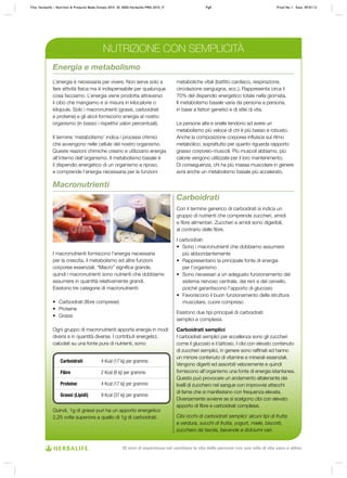 Carboidrati
Con il termine generico di carboidrati si indica un
gruppo di nutrienti che comprende zuccheri, amidi
e fibre alimentari. Zuccheri e amidi sono digeribili,
al contrario delle fibre.
I carboidrati:
•	 Sono i macronutrienti che dobbiamo assumere
più abbondantemente
•	 Rappresentano la principale fonte di energia
per l’organismo
•	 Sono necessari a un adeguato funzionamento del
sistema nervoso centrale, dei reni e del cervello,
poiché garantiscono l’apporto di glucosio
•	 Favoriscono il buon funzionamento della struttura
muscolare, cuore compreso
Esistono due tipi principali di carboidrati:
semplici e complessi.
Carboidrati semplici
I carboidrati semplici per eccellenza sono gli zuccheri
come il glucosio e il lattosio. I cibi con elevato contenuto
di zuccheri semplici, in genere sono raffinati ed hanno
un minore contenuto di vitamine e minerali essenziali.
Vengono digeriti ed assorbiti velocemente e quindi
forniscono all’organismo una fonte di energia istantanea.
Questo può provocare un andamento altalenante dei
livelli di zucchero nel sangue con improvvisi attacchi
di fame che si manifestano con frequenza elevata.
Diversamente avviene se si scelgono cibi con elevato
apporto di fibre e carboidrati complessi.
Cibi ricchi di carboidrati semplici: alcuni tipi di frutta
e verdura, succhi di frutta, yogurt, miele, biscotti,
zucchero da tavola, bevande e dolciumi vari.
Energia e metabolismo
L’energia è necessaria per vivere. Non serve solo a
fare attività fisica ma è indispensabile per qualunque
cosa facciamo. L’energia viene prodotta attraverso
il cibo che mangiamo e si misura in kilocalorie o
kilojoule. Solo i macronutrienti (grassi, carboidrati
e proteine) e gli alcol forniscono energia al nostro
organismo (in basso i rispettivi valori percentuali).
Il termine ‘metabolismo’ indica i processi chimici
che avvengono nelle cellule del nostro organismo.
Queste reazioni chimiche creano e utilizzano energia
all’interno dell’organismo. Il metabolismo basale è
il dispendio energetico di un organismo a riposo,
e comprende l’energia necessaria per le funzioni
metaboliche vitali (battito cardiaco, respirazione,
circolazione sanguigna, ecc.). Rappresenta circa il
70% del dispendio energetico totale nella giornata.
Il metabolismo basale varia da persona a persona,
in base a fattori genetici e di stile di vita.
Le persone alte e snelle tendono ad avere un
metabolismo più veloce di chi è più basso e robusto.
Anche la composizione corporea influisce sul ritmo
metabolico, soprattutto per quanto riguarda rapporto
grasso corporeo-muscoli. Più muscoli abbiamo, più
calorie vengono utilizzate per il loro mantenimento.
Di conseguenza, chi ha più massa muscolare in genere
avrà anche un metabolismo basale più accelerato.
Macronutrienti
I macronutrienti forniscono l’energia necessaria
per la crescita, il metabolismo ed altre funzioni
corporee essenziali. “Macro” significa grande,
quindi i macronutrienti sono nutrienti che dobbiamo
assumere in quantità relativamente grandi.
Esistono tre categorie di macronutrienti:
•	 Carboidrati (fibre comprese)
•	 Proteine
•	 Grassi
Ogni gruppo di macronutrienti apporta energia in modi
diversi e in quantità diverse. I contributi energetici,
calcolati su una fonte pura di nutrienti, sono:
Quindi, 1g di grassi puri ha un apporto energetico
2,25 volte superiore a quello di 1g di carboidrati.
NUTRIZIONE CON SEMPLICITÀ
Carboidrati 4 Kcal (17 kj) per grammo
Fibre 2 Kcal (8 kj) per grammo
Proteine 4 Kcal (17 kj) per grammo
Grassi (Lipidi) 9 Kcal (37 kj) per grammo
Title: Herbalife – Nutrition & Products Made Simple 2010 ID: 0000-Herbalife-PMS-2010_IT	 Pg8 Proof No: I Date: 09/01/12
30 anni di esperienza nel cambiare la vita delle persone con uno stile di vita sano e attivo
 