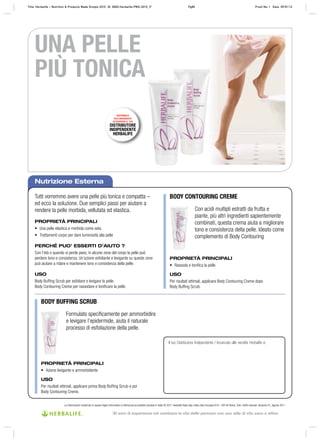 DISPONIBILE
ESCLUSIVAMENTE
ATTRAVERSO IL TUO
DISTRIBUTORE
INDIPENDENTE
HERBALIFE
Nutrizione Esterna
Tutti vorremmo avere una pelle più tonica e compatta –
ed ecco la soluzione. Due semplici passi per aiutare a
rendere la pelle morbida, vellutata ed elastica.
PROPRIETÀ PRINCIPALI
• Una pelle elastica e morbida come seta.
• Trattamenti corpo per dare luminosità alla pelle
PERCHÉ PUO’ ESSERTI D’AIUTO ?
Con l’età o quando si perde peso, in alcune zone del corpo la pelle può
perdere tono e consistenza. Un’azione esfoliante e levigante su queste zone
può aiutare a ridare e mantenere tono e consistenza della pelle.
USO
Body Buffing Scrub per esfoliare e levigare la pelle.
Body Contouring Creme per rassodare e tonificare la pelle.
Il tuo Distributore Indipendente / Incaricato alle vendite Herbalife è:
BODY CONTOURING CREME
BODY BUFFING SCRUB
Con acidi multipli estratti da frutta e
piante, più altri ingredienti sapientemente
combinati, questa crema aiuta a migliorare
tono e consistenza della pelle. Ideato come
complemento di Body Contouring
Formulato specificamente per ammorbidire
e levigare l’epidermide, aiuta il naturale
processo di esfoliazione della pelle.
PROPRIETÀ PRINCIPALI
• Rassoda e toniﬁca la pelle
USO
Per risultati ottimali, applicare Body Contouring Creme dopo
Body Buffing Scrub.
PROPRIETÀ PRINCIPALI
• Azione levigante e ammorbidente
USO
Per risultati ottimali, applicare prima Body Buffing Scrub e poi
Body Contouring Creme.
UNA PELLE
PIÙ TONICA
Le informazioni contenute in questo foglio informativo si riferiscono al prodotto venduto in Italia © 2011 Herbalife Italia Spa. Viale città d’europa 819 – 00144 Roma. Tutti i diritti riservati. Versione 01, Agosto 2011
Title: Herbalife – Nutrition & Products Made Simple 2010 ID: 0000-Herbalife-PMS-2010_IT Pg80 Proof No: I Date: 09/01/12
30 anni di esperienza nel cambiare la vita delle persone con uno stile di vita sano e attivo
 