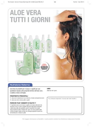 Il tuo Distributore Indipendente / Incaricato alle vendite Herbalife è:
ALOE VERA
TUTTI I GIORNI
Nutrizione Esterna
Una linea di prodotti per il corpo e i capelli per uso
quotidiano basata sulle proprietà lenitive dell’aloe vera
e adatta a tutta la famiglia.
PROPRIETÀ PRINCIPALI
• L’aloe vera è naturalmente ricca di vitamine, minerali, aminoacidi ed enzimi
• L’aloe vera nutre e lenisce pelle e capelli
PERCHÉ PUO’ ESSERTI D’AIUTO ?
E’ importante avere cura di corpo e capelli con la stessa attenzione che
riserviamo al viso. Il corpo è soggetto all’azione degli agenti ambientali
e dello stress della vita quotidiana, quindi è importante che la pelle
venga mantenuta pulita e idratata tutti i giorni. Se cerchi prodotti adatti
a tutta la famiglia, scegli una linea che contenga ingredienti naturali che
ammorbidiscono e idratano la pelle.
USO
Adatti per tutti i giorni.
DISPONIBILE
ESCLUSIVAMENTE
ATTRAVERSO IL TUO
DISTRIBUTORE
INDIPENDENTE
HERBALIFE
Title: Herbalife – Nutrition & Products Made Simple 2010 ID: 0000-Herbalife-PMS-2010_IT Pg81 Proof No: I Date: 09/01/12
Per maggiori informazioni su Herbalife e i nostri prodotti, contatta il tuo Distributore Indipendente Herbalife
 