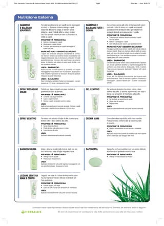 Le informazioni contenute in questo foglio informativo si riferiscono al prodotto venduto in Italia © 2011 Herbalife Italia Spa. Viale città d’europa 819 – 00144 Roma. Tutti i diritti riservati. Versione 01, Maggio 2011
Nutrizione Esterna
SHAMPOO
E BALSAMO
IDRATANTI
SPRAY FISSAGGIO
DOLCE
SPRAY LENITIVO
BAGNOSCHIUMA
LOZIONE LENITIVA
MANI E CORPO
SHAMPOO E
BALSAMO TUTTI I
GIORNI
GEL LENITIVO
CREMA MANI
SAPONETTA
Formulati specificamente per capelli secchi, danneggiati
e trattati. Lo Shampoo idratante deterge i capelli
idratandoli. Il Balsamo svolge un’ulteriore azione
idratante e aiuta i follicoli piliferi a restare idratati.
Usa i due prodotti insieme per dare più lucentezza e
vitalità ai capelli.
PROPRIETÀ PRINCIPALI
• Nutrono e proteggono i capelli
• Mantengono i capelli idratati
• Formulati specificamente per capelli danneggiati e
trattati con tinte.
PERCHÉ PUO’ ESSERTI D’AIUTO?
I capelli che sono stati sottoposti a trattamenti di colore o
che hanno la tendenza a inaridirsi devono essere trattati con
maggiore delicatezza. Usa uno shampoo e un balsamo formulati
appositamente per rimuovere dai capelli sporco e sostanze
oleose. Un balsamo può aiutare ad avere capelli idratati e con
una lucentezza naturale.
USO – SHAMPOO
Applicare una piccola quantità di prodotto sui capelli
massaggiando fino a ottenere una ricca schiuma. Sciacquare a
fondo e ripetere l’operazione se necessario.A seguire, applicare
il Balsamo idratante Herbal Aloe.
USO – BALSAMO
Dopo lo shampoo, applicare il balsamo e massaggiare. Lasciare
riposare per 1‑2 minuti e sciacquare a fondo.
Perfetto per dare ai capelli una piega morbida e
gradevole per tutta la giornata.
PROPRIETÀ PRINCIPALI
• Consente una piega resistente
• Lascia i capelli morbidi
• Ravviva i capelli rendendoli lucenti e radiosi
USO
Applicare sui capelli asciutti secondo necessità. Pettinare i capelli
e spruzzare il prodotto da una distanza di 20 cm circa.
Formulato con estratto di foglie di aloe, questo spray
lenitivo nutre e dona sollievo alla pelle.
PROPRIETÀ PRINCIPALI
• Spray idratante all’aloe
• Effetto lenitivo sulla pelle secca e irritata
• Fresco aroma alle erbe
USO
Spruzzare abbondantemente secondo necessità.
Idrata e deterge la pelle dalla testa ai piedi con una
ricca schiuma a base di foglia integrale di aloe.
PROPRIETÀ PRINCIPALI
• Deterge e idrata la pelle
• Produce una ricca schiuma
USO
Applicare direttamente sulla pelle bagnata massaggiando con
una salvietta da bagno. Sciacquare a fondo.
Leggera, non unge, la Lozione lenitiva mani e corpo
ha una fragranza fresca e delicata ed è ideale per
l’uso quotidiano.
PROPRIETÀ PRINCIPALI
• Lozione leggera, non unge
• Lascia su tutto il corpo una sensazione di morbidezza
USO
Applicare abbondantemente sulla pelle secondo necessità.
Con un fresco aroma alle erbe, lo Shampoo tutti i giorni
contrasta i fattori di stress cui i capelli sono esposti
quotidianamente. Il Balsamo tutti i giorni trattiene le
sostanze idratanti senza appesantire il capello
PROPRIETÀ PRINCIPALI
• Trattengono le sostanze idratanti rendendo i capelli
docili al pettine
• Nutrono e proteggono i capelli
• Così delicati da poter essere usati quotidianamente
PERCHÉ PUO’ ESSERTI D’AIUTO?
Il lavaggio quotidiano può privare i capelli delle naturali sostanze
oleose e idratanti. Scegli uno shampoo delicato adatto per essere
usato tutti i giorni da tutta la famiglia. Usa un balsamo formulato
specificamente per l’uso quotidiano capace di mantenere i
capelli idratati e in buone condizioni.
USO – SHAMPOO
Così delicato da poter essere usato quotidianamente. Applicare
una piccola quantità di prodotto sui capelli massaggiando fino
a ottenere una ricca schiuma. Sciacquare a fondo e ripetere
l’operazione se necessario. Applicare il Balsamo Tutti i giorni
Herbal Aloe.
USO – BALSAMO
Grazie alla sua delicata formulazione, può essere usato
quotidianamente. Dopo lo shampoo, applicare il balsamo e
massaggiare. Lasciare riposare per 1‑2 minuti e sciacquare
a fondo.
Gel lenitivo e idratante che aiuta a nutrire e dare
sollievo alla pelle. Si assorbe rapidamente, non unge e
lascia una sensazione di freschezza sulla pelle.
PROPRIETÀ PRINCIPALI
• Gel idratante ad assorbimento rapido
• Ideale dopo la rasatura
• Nutre e idrata
USO
Applicare abbondantemente sulla pelle secondo necessità.
Crema formulata soprattutto per le mani inaridite.
Pratico formato, contiene aloe al massimo grado
di purezza.
PROPRIETÀ PRINCIPALI
• Idrata e ammorbidisce le mani secche e screpolate
USO
Applicare una piccola quantità di prodotto sulle mani appena
lavate. Usare dopo ogni lavaggio delle mani.
Saponetta per l’uso quotidiano per una pulizia delicata
ed efficace dal gradevole aroma di aloe.
PROPRIETÀ PRINCIPALI
• Deterge in modo delicato ed efficace
Title: Herbalife – Nutrition & Products Made Simple 2010 ID: 0000-Herbalife-PMS-2010_IT Pg82 Proof No: I Date: 09/01/12
30 anni di esperienza nel cambiare la vita delle persone con uno stile di vita sano e attivo
 