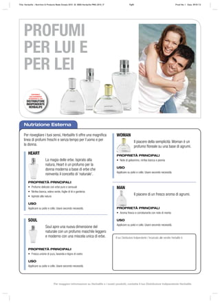 Nutrizione Esterna
Per risvegliare i tuoi sensi, Herbalife ti offre una magnifica
linea di profumi freschi e senza tempo per l’uomo e per
la donna.
Il tuo Distributore Indipendente / Incaricato alle vendite Herbalife è:
HEART
WOMAN
MAN
SOUL
La magia delle erbe. Ispirato alla
natura, Heart è un profumo per la
donna moderna a base di erbe che
reinventa il concetto di ‘naturale’.
Il piacere della semplicità: Woman è un
profumo floreale su una base di agrumi.
Il piacere di un fresco aroma di agrumi.
Soul apre una nuova dimensione del
naturale con un profumo maschile leggero
e moderno con una miscela unica di erbe.
PROPRIETÀ PRINCIPALI
• Profumo delicato con erbe pure e sensuali
• Ninfea bianca, edera verde, foglie di tè e gardenia
• Ispirato alla natura
USO
Applicare su polsi e collo. Usare secondo necessità.
PROPRIETÀ PRINCIPALI
• Note di gelsomino, ninfea bianca e peonia
USO
Applicare su polsi e collo. Usare secondo necessità.
PROPRIETÀ PRINCIPALI
• Aroma fresco e corroborante con note di menta
USO
Applicare su polsi e collo. Usare secondo necessità.
PROPRIETÀ PRINCIPALI
• Fresca unione di yuzu, lavanda e legno di cedro
USO
Applicare su polsi e collo. Usare secondo necessità.
PROFUMI
PER LUI E
PER LEI
DISPONIBILE
ESCLUSIVAMENTE
ATTRAVERSO IL TUO
DISTRIBUTORE
INDIPENDENTE
HERBALIFE
Title: Herbalife – Nutrition & Products Made Simple 2010 ID: 0000-Herbalife-PMS-2010_IT Pg83 Proof No: I Date: 09/01/12
Per maggiori informazioni su Herbalife e i nostri prodotti, contatta il tuo Distributore Indipendente Herbalife
 