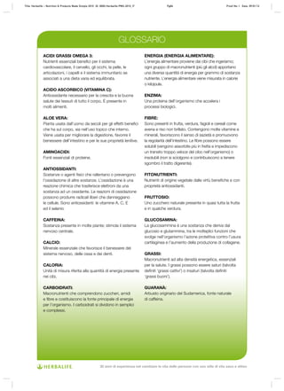 ACIDI GRASSI OMEGA 3:
Nutrienti essenziali benefici per il sistema
cardiovascolare, il cervello, gli occhi, la pelle, le
articolazioni, i capelli e il sistema immunitario se
associati a una dieta varia ed equilibrata.
ACIDO ASCORBICO (VITAMINA C):
Antiossidante necessario per la crescita e la buona
salute dei tessuti di tutto il corpo. È presente in
molti alimenti.
ALOE VERA:
Pianta usata dall’uomo da secoli per gli effetti benefici
che ha sul corpo, sia nell’uso topico che interno.
Viene usata per migliorare la digestione, favorire il
benessere dell’intestino e per le sue proprietà lenitive.
AMINOACIDI:
Fonti essenziali di proteine.
ANTIOSSIDANTI:
Sostanze o agenti fisici che rallentano o prevengono
l’ossidazione di altre sostanze. L’ossidazione è una
reazione chimica che trasferisce elettroni da una
sostanza ad un ossidante. Le reazioni di ossidazione
possono produrre radicali liberi che danneggiano
le cellule. Sono antiossidanti: le vitamine A, C, E
ed il selenio
CAFFEINA:
Sostanza presente in molte piante; stimola il sistema
nervoso centrale.
CALCIO:
Minerale essenziale che favorisce il benessere del
sistema nervoso, delle ossa e dei denti.
CALORIA:
Unità di misura riferita alla quantità di energia presente
nei cibi.
CARBOIDRATI:
Macronutrienti che comprendono zuccheri, amidi
e fibre e costituiscono la fonte principale di energia
per l’organismo. I carboidrati si dividono in semplici
e complessi.
ENERGIA (ENERGIA ALIMENTARE):
L’energia alimentare proviene dai cibi che ingeriamo;
ogni gruppo di macronutrienti (più gli alcol) apportano
una diversa quantità di energia per grammo di sostanza
nutriente. L’energia alimentare viene misurata in calorie
o kilojoule.
ENZIMA:
Una proteina dell’organismo che accelera i
processi biologici.
FIBRE:
Sono presenti in frutta, verdura, fagioli e cereali come
avena e riso non brillato. Contengono molte vitamine e
minerali, favoriscono il senso di sazietà e promuovono
la regolarità dell’intestino. Le fibre possono essere
solubili (vengono assorbite più in fretta e impediscono
un transito troppo veloce del cibo nell’organismo) o
insolubili (non si sciolgono e contribuiscono a tenere
sgombro il tratto digerente).
FITONUTRIENTI:
Nutrienti di origine vegetale dalle virtù benefiche e con
proprietà antiossidanti.
FRUTTOSIO:
Uno zucchero naturale presente in quasi tutta la frutta
e in qualche verdura.
GLUCOSAMINA:
La glucosammina è una sostanza che deriva dal
glucosio e glutammina, tra le molteplici funzioni che
svolge nell’organismo l’azione protettiva contro l’usura
cartilaginea e l’aumento della produzione di collagene.
GRASSI:
Macronutrienti ad alta densità energetica, essenziali
per la salute. I grassi possono essere saturi (talvolta
definiti ‘grassi cattivi’) o insaturi (talvolta definiti
‘grassi buoni’).
GUARANÀ:
Arbusto originario del Sudamerica, fonte naturale
di caffeina.
GLOSSARIO
Title: Herbalife – Nutrition & Products Made Simple 2010 ID: 0000-Herbalife-PMS-2010_IT	 Pg84 Proof No: I Date: 09/01/12
30 anni di esperienza nel cambiare la vita delle persone con uno stile di vita sano e attivo
 