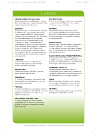 INDICE DI MASSA CORPOREA (IMC):
Misurazione indicativa che utilizza il peso e l’altezza
di una persona per determinare se il suo peso rientra
in parametri considerati ‘nella norma’.
ISOTONICO:
Bevande che hanno una concentrazione di carboidrati
ed elettroliti simile a quella presente nell’organismo
e quindi vengono assorbite con la stessa rapidità
(o addirittura più velocemente) dell’acqua. Attualmente
sono disponibili sul mercato tre tipi di bevande
per lo sport: isotoniche, ipertoniche e ipotoniche.
La differenza tra questi tipi di bevande dipende
sostanzialmente dal livello di osmolarità, che indica il
numero di particelle disciolte presenti in una soluzione.
Un livello di osmolarità di 200‑330 Mosm/kg in
una bevanda isotonica aiuta a mantenere la giusta
concentrazione di elettroliti nel sangue. L’acqua ha un
livello molto basso di osmolarità perché di solito non
contiene elettroliti.
L-ARGININA:
Aminoacido che coadiuva l’organismo nella
produzione dell’ossido nitrico, importante per
favorire la circolazione sanguigna.
METABOLISMO:
I processi fisici e chimici che creano e utilizzano
energia all’interno dell’organismo.
OSSIDAZIONE:
La combustione di ossigeno, essenziale per la vita,
che avviene all’interno dell’organismo ed ha come
sottoprodotto i radicali liberi.
POTASSIO:
Minerale e micronutriente essenziale per la nutrizione
umana, presente all’interno delle cellule. È un minerale
importante per mantenere l’equilibrio di liquidi ed
elettroliti nell’organismo.
PROTEINE DEL SIERO DEL LATTE:
Le proteine isolate del siero del latte vengono
normalmente usate da chi fa body building e da
altri atleti per accelerare lo sviluppo muscolare e
favorire il recupero.
PROTEINE DI SOIA:
Proteine derivate dai semi di soia, unica fonte vegetale
di proteine complete. Molto simili a fonti proteiche
animali come carne, uova e latte.
PROTEINE:
L’organismo necessita di diversi tipi di proteine
per svolgere molteplici funzioni come il movimento
(muscoli), la crescita (ormoni), la digestione (enzimi)
e la vista. Le proteine sono composte da molecole
chiamate aminoacidi.
RADICALI LIBERI:
Molecole instabili e altamente reattive che danneggiano
le cellule. Inquinamento, fumo, alcuni alimenti e il
normale metabolismo causano la formazione di radicali
liberi. Gli antiossidanti possono aiutare a ridurre i danni
provocati dai radicali liberi.
RAZIONE GIORNALIERA RACCOMANDATA (RDA):
Indica la quantità di un nutriente che una persona
dovrebbe assumere per soddisfare il fabbisogno minimo
giornaliero, in un adulto medio con un peso nella norma
e che svolge un livello medio di esercizio fisico.
ROSMARINO, ESTRATTO:
Ricavato dalle foglie di rosmarino, è ricco di
antiossidanti e agenti antinfiammatori. Studi effettuati
dimostrano che il rosmarino può proteggere dai danni
dei radicali liberi sia con l’uso topico che interno.
SODIO:
Minerale essenziale che svolge un ruolo importante
in molte funzioni dell’organismo: mantenimento del
volume dei fluidi extracellulari e quindi del sangue.
TÈ VERDE:
Tè ricco di antiossidanti, usato da lungo tempo in tutto
il mondo per le sue benefiche proprietà.
GLOSSARIO
Title: Herbalife – Nutrition & Products Made Simple 2010 ID: 0000-Herbalife-PMS-2010_IT	 Pg85 Proof No: I Date: 09/01/12
Per maggiori informazioni su Herbalife e i nostri prodotti, contatta il tuo Distributore Indipendente Herbalife
 