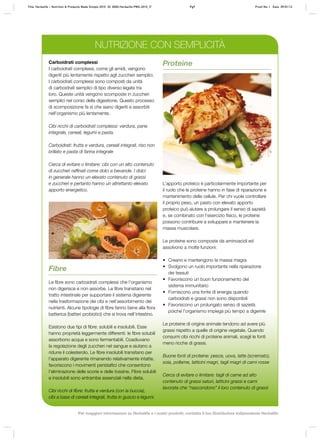 Carboidrati complessi
I carboidrati complessi, come gli amidi, vengono
digeriti più lentamente rispetto agli zuccheri semplici.
I carboidrati complessi sono composti da unità
di carboidrati semplici di tipo diverso legate tra
loro. Queste unità vengono scomposte in zuccheri
semplici nel corso della digestione. Questo processo
di scomposizione fa sì che siano digeriti e assorbiti
nell’organismo più lentamente.
Cibi ricchi di carboidrati complessi: verdura, pane
integrale, cereali, legumi e pasta.
Carboidrati: frutta e verdura, cereali integrali, riso non
brillato e pasta di farina integrale
Cerca di evitare o limitare: cibi con un alto contenuto
di zuccheri raffinati come dolci e bevande. I dolci
in generale hanno un elevato contenuto di grassi
e zuccheri e pertanto hanno un altrettanto elevato
apporto energetico.
Proteine
L’apporto proteico è particolarmente importante per
il ruolo che le proteine hanno in fase di riparazione e
mantenimento delle cellule. Per chi vuole controllare
il proprio peso, un pasto con elevato apporto
proteico può aiutare a prolungare il senso di sazietà
e, se combinato con l’esercizio fisico, le proteine
possono contribuire a sviluppare e mantenere la
massa muscolare.
Le proteine sono composte da aminoacidi ed
assolvono a molte funzioni:
•	 Creano e mantengono la massa magra
•	 Svolgono un ruolo importante nella riparazione
dei tessuti
•	 Favoriscono un buon funzionamento del
sistema immunitario
•	 Forniscono una fonte di energia quando
carboidrati e grassi non sono disponibili
•	 Favoriscono un prolungato senso di sazietà
poiché l’organismo impiega più tempo a digerirle
Le proteine di origine animale tendono ad avere più
grassi rispetto a quelle di origine vegetale. Quando
consumi cibi ricchi di proteine animali, scegli le fonti
meno ricche di grassi.
Buone fonti di proteine: pesce, uova, latte (scremato),
soia, pollame, latticini magri, tagli magri di carni rosse
Cerca di evitare o limitare: tagli di carne ad alto
contenuto di grassi saturi, latticini grassi e carni
lavorate che “nascondono” il loro contenuto di grassi
Fibre
Le fibre sono carboidrati complessi che l’organismo
non digerisce e non assorbe. Le fibre transitano nel
tratto intestinale per supportare il sistema digerente
nella trasformazione dei cibi e nell’assorbimento dei
nutrienti. Alcune tipologie di fibre fanno bene alla flora
batterica (batteri probiotici) che si trova nell’intestino.
Esistono due tipi di fibre: solubili e insolubili. Esse
hanno proprietà leggermente differenti: le fibre solubili
assorbono acqua e sono fermentabili. Coadiuvano
la regolazione degli zuccheri nel sangue e aiutano a
ridurre il colesterolo. Le fibre insolubili transitano per
l’apparato digerente rimanendo relativamente intatte,
favoriscono i movimenti peristaltici che consentono
l’eliminazione delle scorie e delle tossine. Fibre solubili
e insolubili sono entrambe essenziali nella dieta.
Cibi ricchi di fibre: frutta e verdura (con la buccia),
cibi a base di cereali integrali, frutta in guscio e legumi.
NUTRIZIONE CON SEMPLICITÀ
Title: Herbalife – Nutrition & Products Made Simple 2010 ID: 0000-Herbalife-PMS-2010_IT	 Pg9 Proof No: I Date: 09/01/12
Per maggiori informazioni su Herbalife e i nostri prodotti, contatta il tuo Distributore Indipendente Herbalife
 