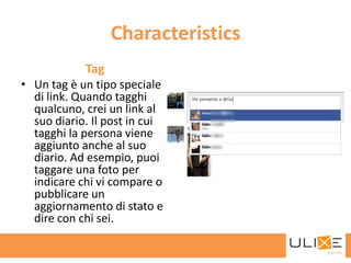 Characteristics
            Tag
• Un tag è un tipo speciale
  di link. Quando tagghi
  qualcuno, crei un link al
  suo diario. Il post in cui
  tagghi la persona viene
  aggiunto anche al suo
  diario. Ad esempio, puoi
  taggare una foto per
  indicare chi vi compare o
  pubblicare un
  aggiornamento di stato e
  dire con chi sei.
 