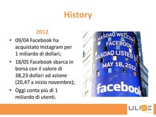 History
           2012
• 09/04 Facebook ha
  acquistato Instagram per
  1 miliardo di dollari;
• 18/05 Facebook sbarca in
  borsa con il valore di
  38,23 dollari ad azione
  (20,47 a inizio novembre);
• Oggi conta più di 1
  miliardo di utenti.
 