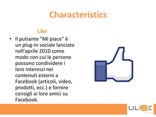 Characteristics
            Like
• ll pulsante "Mi piace" è
  un plug-in sociale lanciato
  nell'aprile 2010 come
  modo con cui le persone
  possono condividere i
  loro interessi nei
  contenuti esterni a
  Facebook (articoli, video,
  prodotti, ecc.) e fornire
  consigli ai loro amici su
  Facebook.
 