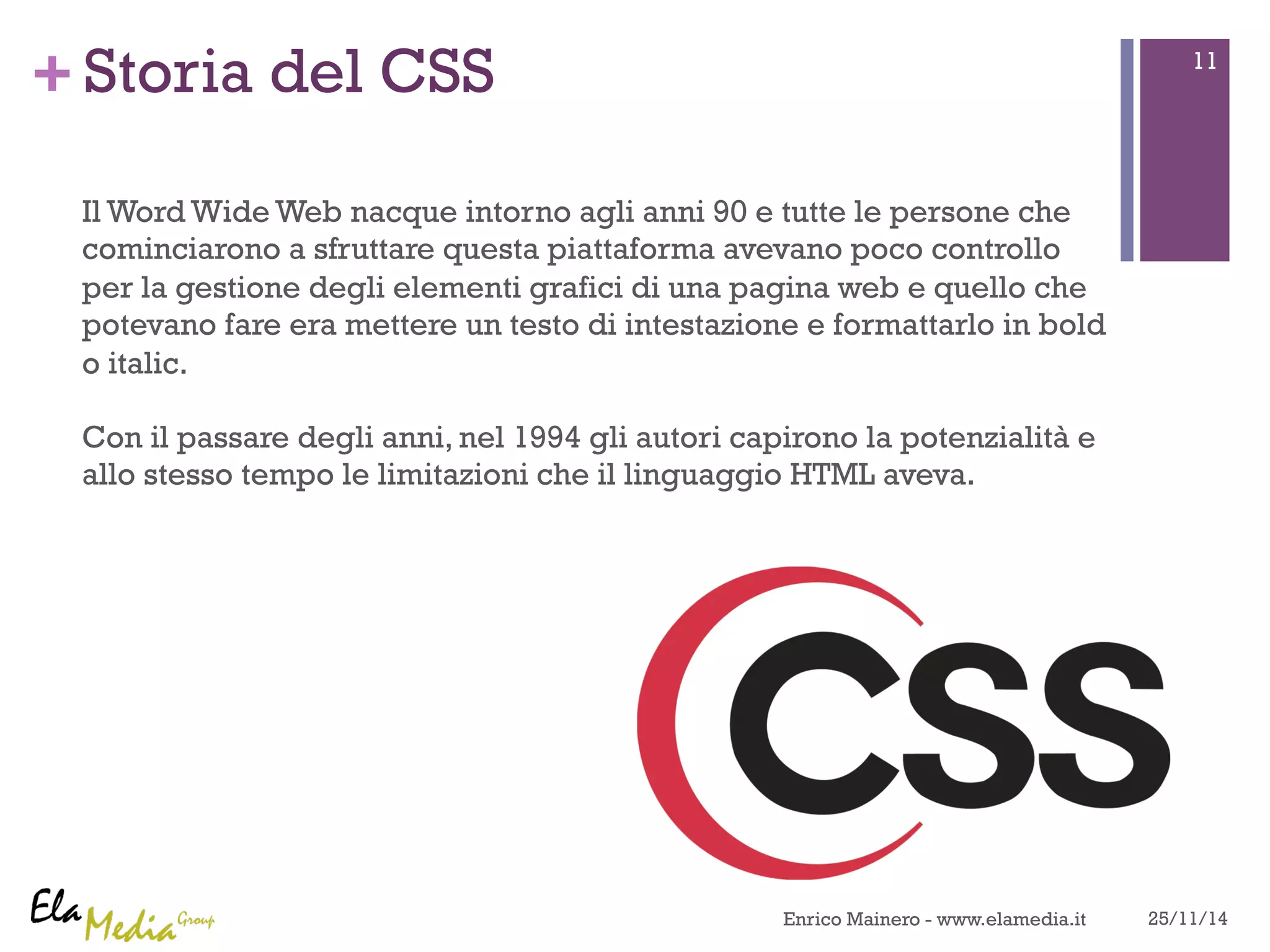 +Storia del CSS 
Il Word Wide Web nacque intorno agli anni 90 e tutte le persone che 
cominciarono a sfruttare questa piattaforma avevano poco controllo 
per la gestione degli elementi grafici di una pagina web e quello che 
potevano fare era mettere un testo di intestazione e formattarlo in bold 
o italic. 
Con il passare degli anni, nel 1994 gli autori capirono la potenzialità e 
allo stesso tempo le limitazioni che il linguaggio HTML aveva. 
11 
Enrico Mainero - www.elamedia.it 25/11/14 
 