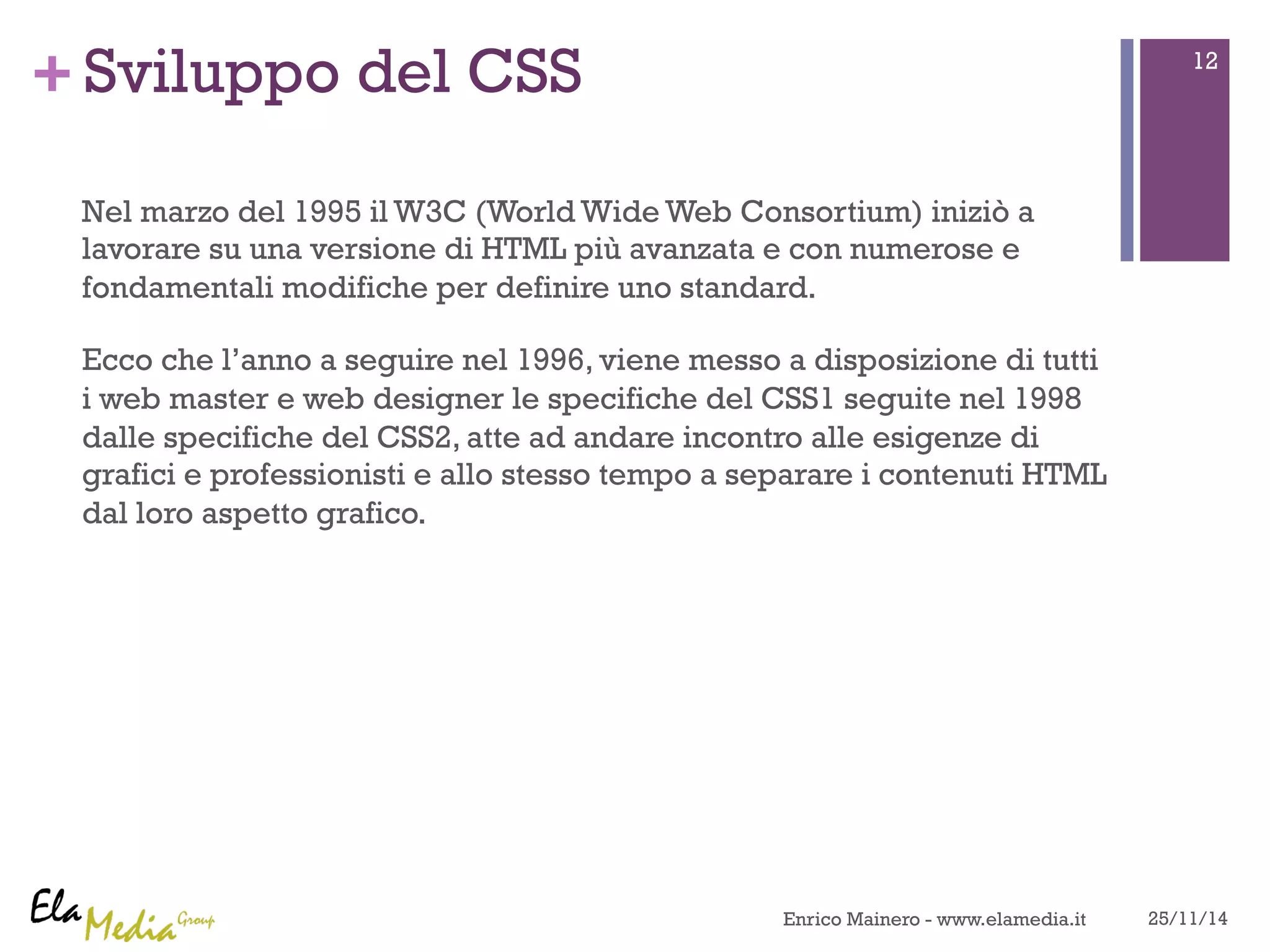 +Sviluppo del CSS 
Nel marzo del 1995 il W3C (World Wide Web Consortium) iniziò a 
lavorare su una versione di HTML più avanzata e con numerose e 
fondamentali modifiche per definire uno standard. 
Ecco che l’anno a seguire nel 1996, viene messo a disposizione di tutti 
i web master e web designer le specifiche del CSS1 seguite nel 1998 
dalle specifiche del CSS2, atte ad andare incontro alle esigenze di 
grafici e professionisti e allo stesso tempo a separare i contenuti HTML 
dal loro aspetto grafico. 
12 
Enrico Mainero - www.elamedia.it 25/11/14 
 