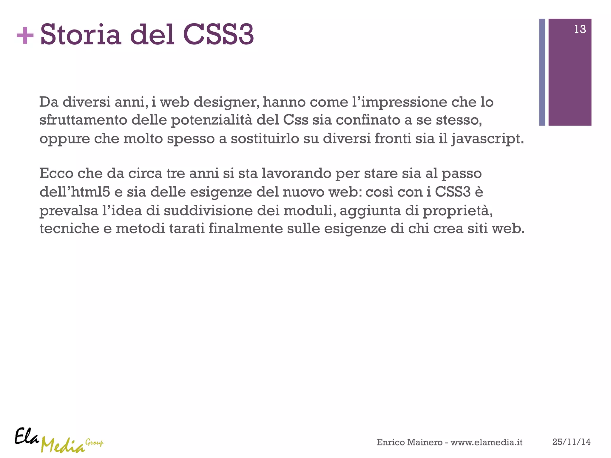 +Storia del CSS3 
Da diversi anni, i web designer, hanno come l’impressione che lo 
sfruttamento delle potenzialità del Css sia confinato a se stesso, 
oppure che molto spesso a sostituirlo su diversi fronti sia il javascript. 
Ecco che da circa tre anni si sta lavorando per stare sia al passo 
dell’html5 e sia delle esigenze del nuovo web: così con i CSS3 è 
prevalsa l’idea di suddivisione dei moduli, aggiunta di proprietà, 
tecniche e metodi tarati finalmente sulle esigenze di chi crea siti web. 
13 
Enrico Mainero - www.elamedia.it 25/11/14 
 