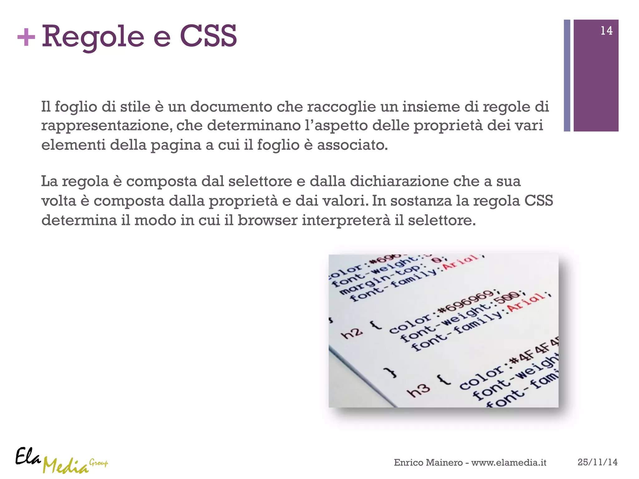 +Regole e CSS 
Il foglio di stile è un documento che raccoglie un insieme di regole di 
rappresentazione, che determinano l’aspetto delle proprietà dei vari 
elementi della pagina a cui il foglio è associato. 
La regola è composta dal selettore e dalla dichiarazione che a sua 
volta è composta dalla proprietà e dai valori. In sostanza la regola CSS 
determina il modo in cui il browser interpreterà il selettore. 
14 
Enrico Mainero - www.elamedia.it 25/11/14 
 