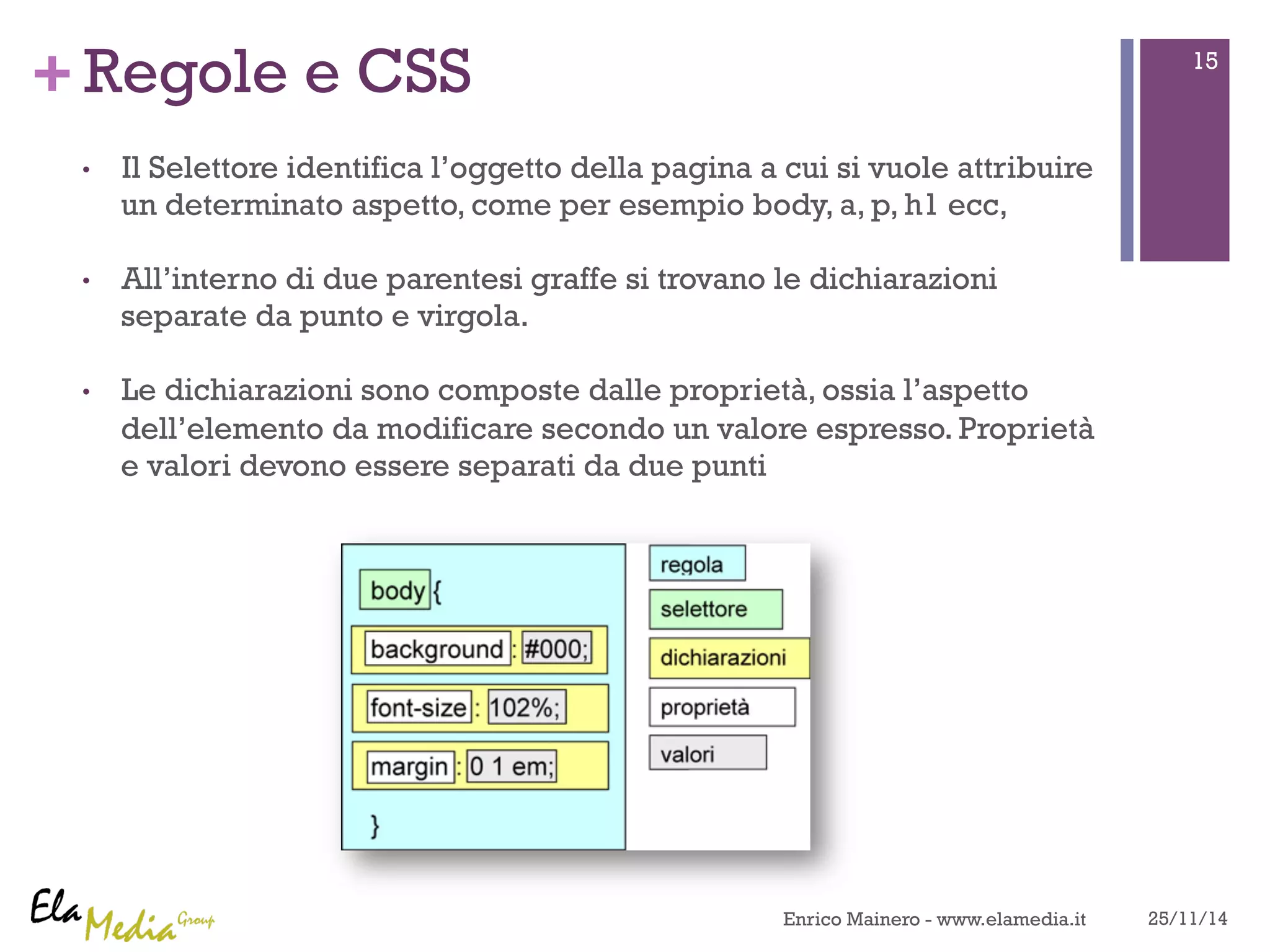 +Regole e CSS 
• Il Selettore identifica l’oggetto della pagina a cui si vuole attribuire 
un determinato aspetto, come per esempio body, a, p, h1 ecc, 
• All’interno di due parentesi graffe si trovano le dichiarazioni 
separate da punto e virgola. 
• Le dichiarazioni sono composte dalle proprietà, ossia l’aspetto 
dell’elemento da modificare secondo un valore espresso. Proprietà 
e valori devono essere separati da due punti 
15 
Enrico Mainero - www.elamedia.it 25/11/14 
 
