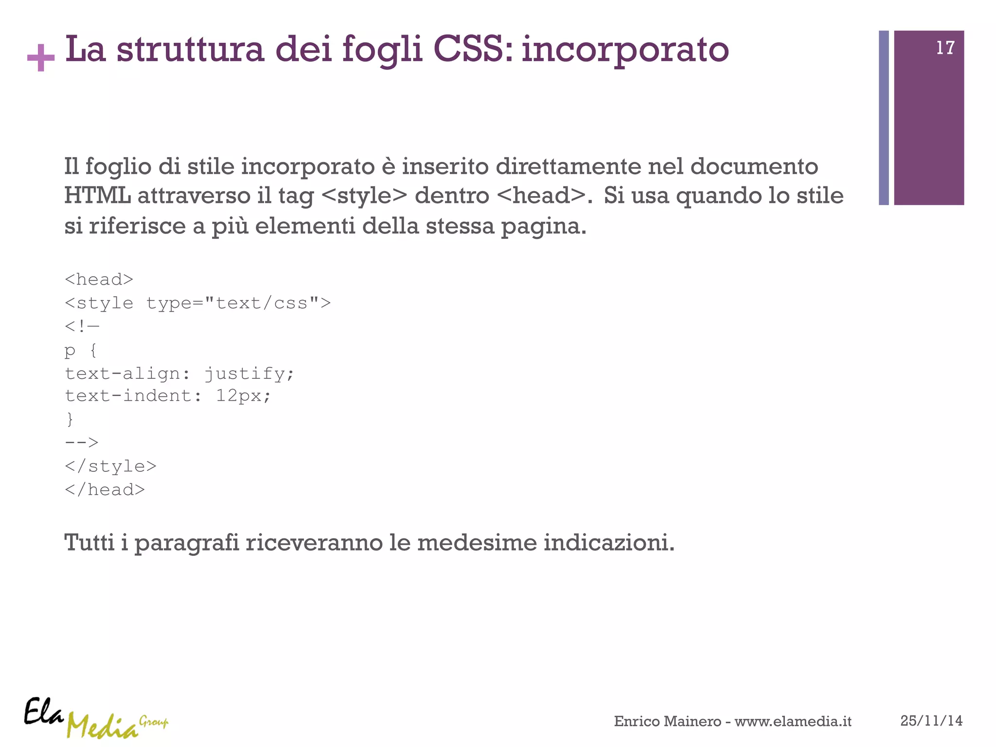 +La struttura dei fogli CSS: incorporato 
Il foglio di stile incorporato è inserito direttamente nel documento 
HTML attraverso il tag <style> dentro <head>. Si usa quando lo stile 
si riferisce a più elementi della stessa pagina. 
<head> 
<style type="text/css"> 
<!— 
p { 
text-align: justify; 
text-indent: 12px; 
} 
--> 
</style> 
</head> 
Tutti i paragrafi riceveranno le medesime indicazioni. 
17 
Enrico Mainero - www.elamedia.it 25/11/14 
 