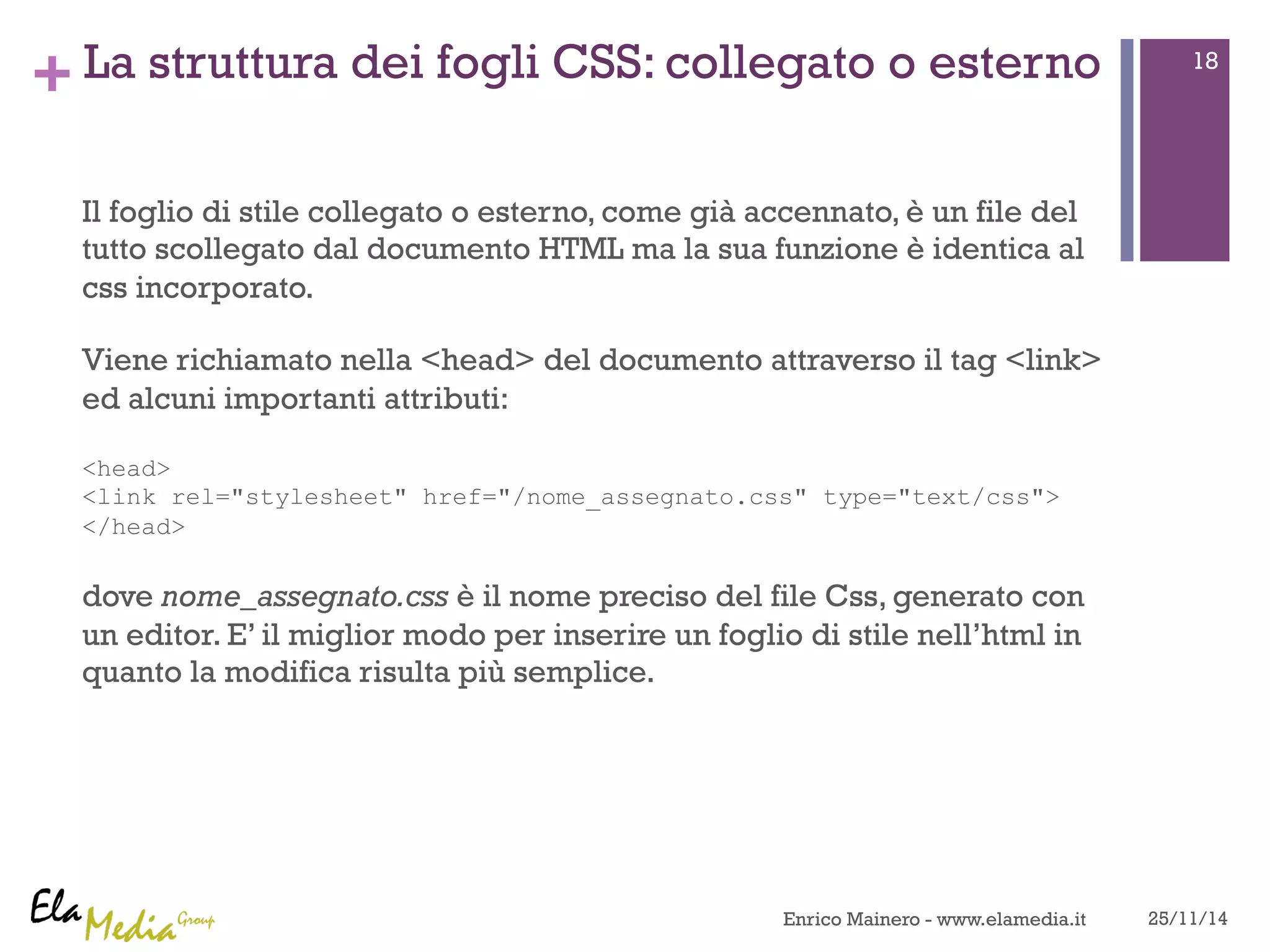 +La struttura dei fogli CSS: collegato o esterno 
Il foglio di stile collegato o esterno, come già accennato, è un file del 
tutto scollegato dal documento HTML ma la sua funzione è identica al 
css incorporato. 
Viene richiamato nella <head> del documento attraverso il tag <link> 
ed alcuni importanti attributi: 
<head> 
<link rel="stylesheet" href="/nome_assegnato.css" type="text/css"> 
</head> 
dove nome_assegnato.css è il nome preciso del file Css, generato con 
un editor. E’ il miglior modo per inserire un foglio di stile nell’html in 
quanto la modifica risulta più semplice. 
18 
Enrico Mainero - www.elamedia.it 25/11/14 
 