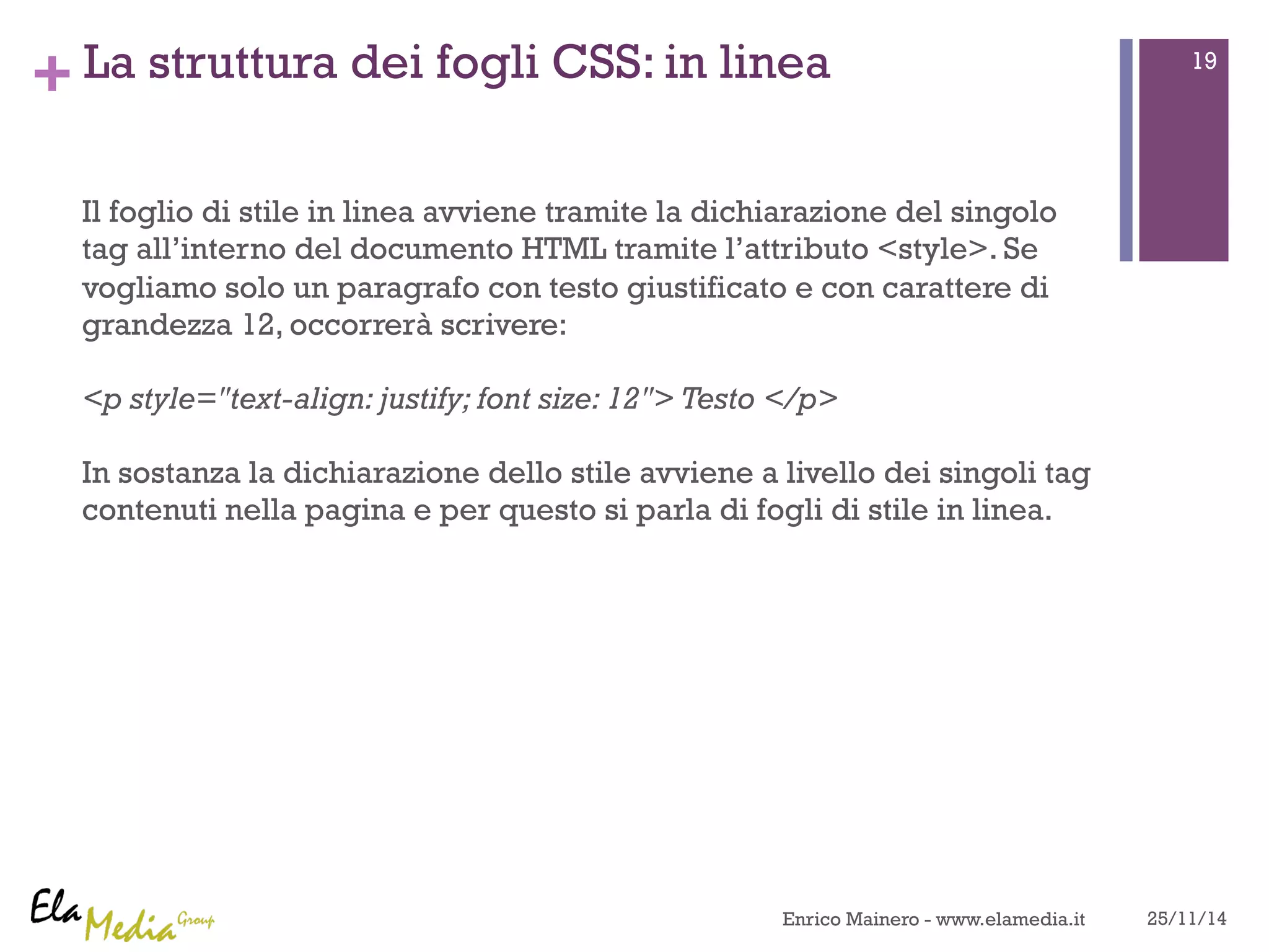 +La struttura dei fogli CSS: in linea 
Il foglio di stile in linea avviene tramite la dichiarazione del singolo 
tag all’interno del documento HTML tramite l’attributo <style>. Se 
vogliamo solo un paragrafo con testo giustificato e con carattere di 
grandezza 12, occorrerà scrivere: 
<p style="text-align: justify; font size: 12"> Testo </p> 
In sostanza la dichiarazione dello stile avviene a livello dei singoli tag 
contenuti nella pagina e per questo si parla di fogli di stile in linea. 
19 
Enrico Mainero - www.elamedia.it 25/11/14 
 