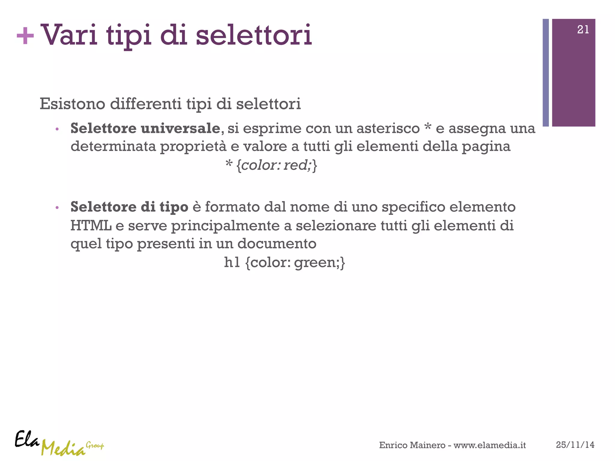 +Vari tipi di selettori 
Esistono differenti tipi di selettori 
• Selettore universale, si esprime con un asterisco * e assegna una 
determinata proprietà e valore a tutti gli elementi della pagina 
* {color: red;} 
• Selettore di tipo è formato dal nome di uno specifico elemento 
HTML e serve principalmente a selezionare tutti gli elementi di 
quel tipo presenti in un documento 
h1 {color: green;} 
21 
Enrico Mainero - www.elamedia.it 25/11/14 
 