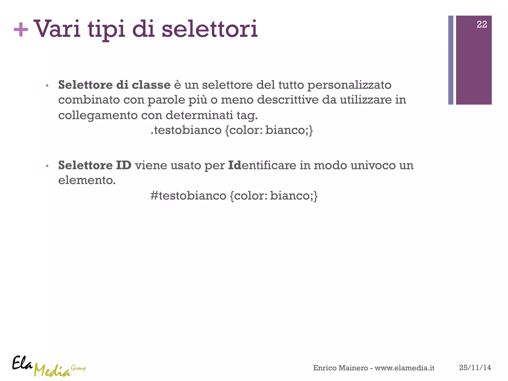 +Vari tipi di selettori 
• Selettore di classe è un selettore del tutto personalizzato 
combinato con parole più o meno descrittive da utilizzare in 
collegamento con determinati tag. 
.testobianco {color: bianco;} 
• Selettore ID viene usato per Identificare in modo univoco un 
elemento. 
#testobianco {color: bianco;} 
22 
Enrico Mainero - www.elamedia.it 25/11/14 
 