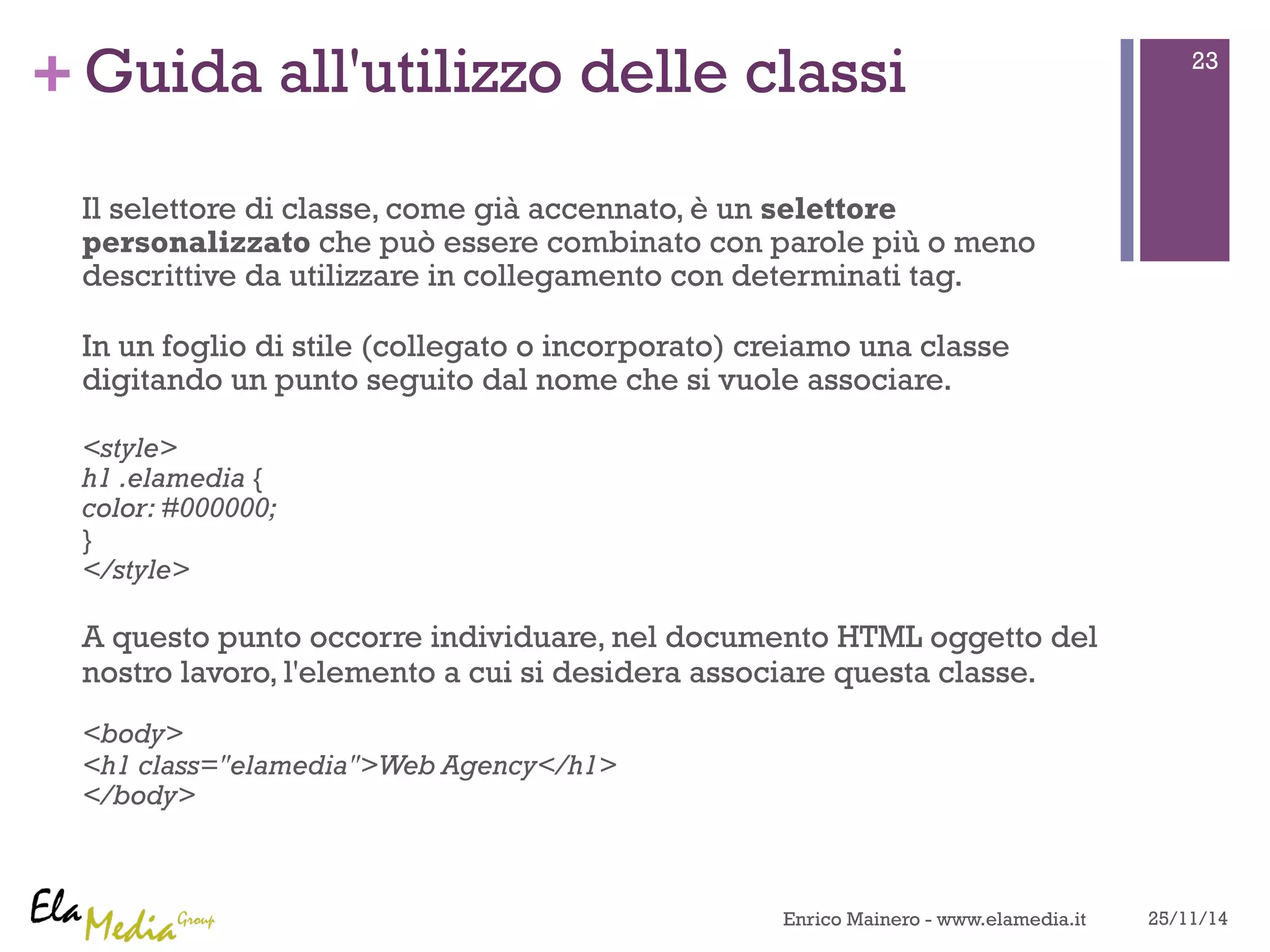 +Guida all'utilizzo delle classi 
Il selettore di classe, come già accennato, è un selettore 
personalizzato che può essere combinato con parole più o meno 
descrittive da utilizzare in collegamento con determinati tag. 
In un foglio di stile (collegato o incorporato) creiamo una classe 
digitando un punto seguito dal nome che si vuole associare. 
<style> 
h1 .elamedia { 
color: #000000; 
} 
</style> 
A questo punto occorre individuare, nel documento HTML oggetto del 
nostro lavoro, l'elemento a cui si desidera associare questa classe. 
<body> 
<h1 class="elamedia">Web Agency</h1> 
</body> 
23 
Enrico Mainero - www.elamedia.it 25/11/14 
 
