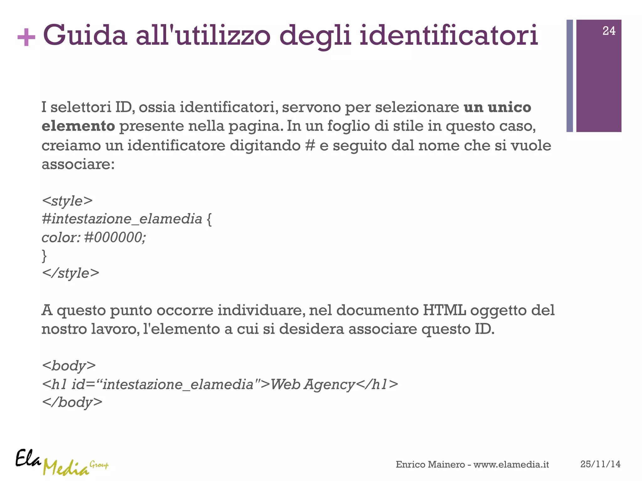 +Guida all'utilizzo degli identificatori 
I selettori ID, ossia identificatori, servono per selezionare un unico 
elemento presente nella pagina. In un foglio di stile in questo caso, 
creiamo un identificatore digitando # e seguito dal nome che si vuole 
associare: 
<style> 
#intestazione_elamedia { 
color: #000000; 
} 
</style> 
A questo punto occorre individuare, nel documento HTML oggetto del 
nostro lavoro, l'elemento a cui si desidera associare questo ID. 
<body> 
<h1 id=“intestazione_elamedia">Web Agency</h1> 
</body> 
24 
Enrico Mainero - www.elamedia.it 25/11/14 
 