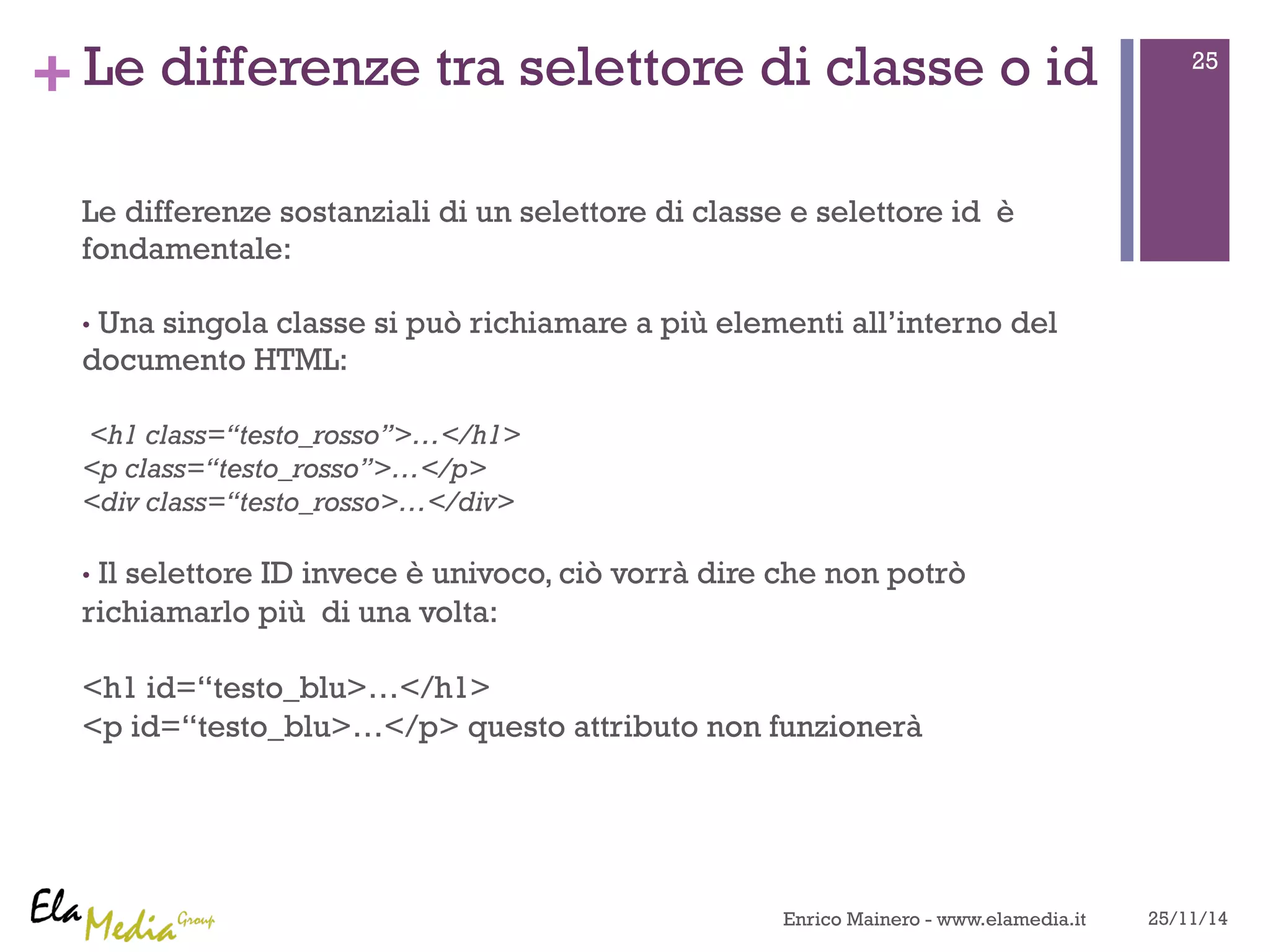 +Le differenze tra selettore di classe o id 
Le differenze sostanziali di un selettore di classe e selettore id è 
fondamentale: 
• Una singola classe si può richiamare a più elementi all’interno del 
documento HTML: 
<h1 class=“testo_rosso”>…</h1> 
<p class=“testo_rosso”>…</p> 
<div class=“testo_rosso>…</div> 
• Il selettore ID invece è univoco, ciò vorrà dire che non potrò 
richiamarlo più di una volta: 
<h1 id=“testo_blu>…</h1> 
<p id=“testo_blu>…</p> questo attributo non funzionerà 
25 
Enrico Mainero - www.elamedia.it 25/11/14 
 