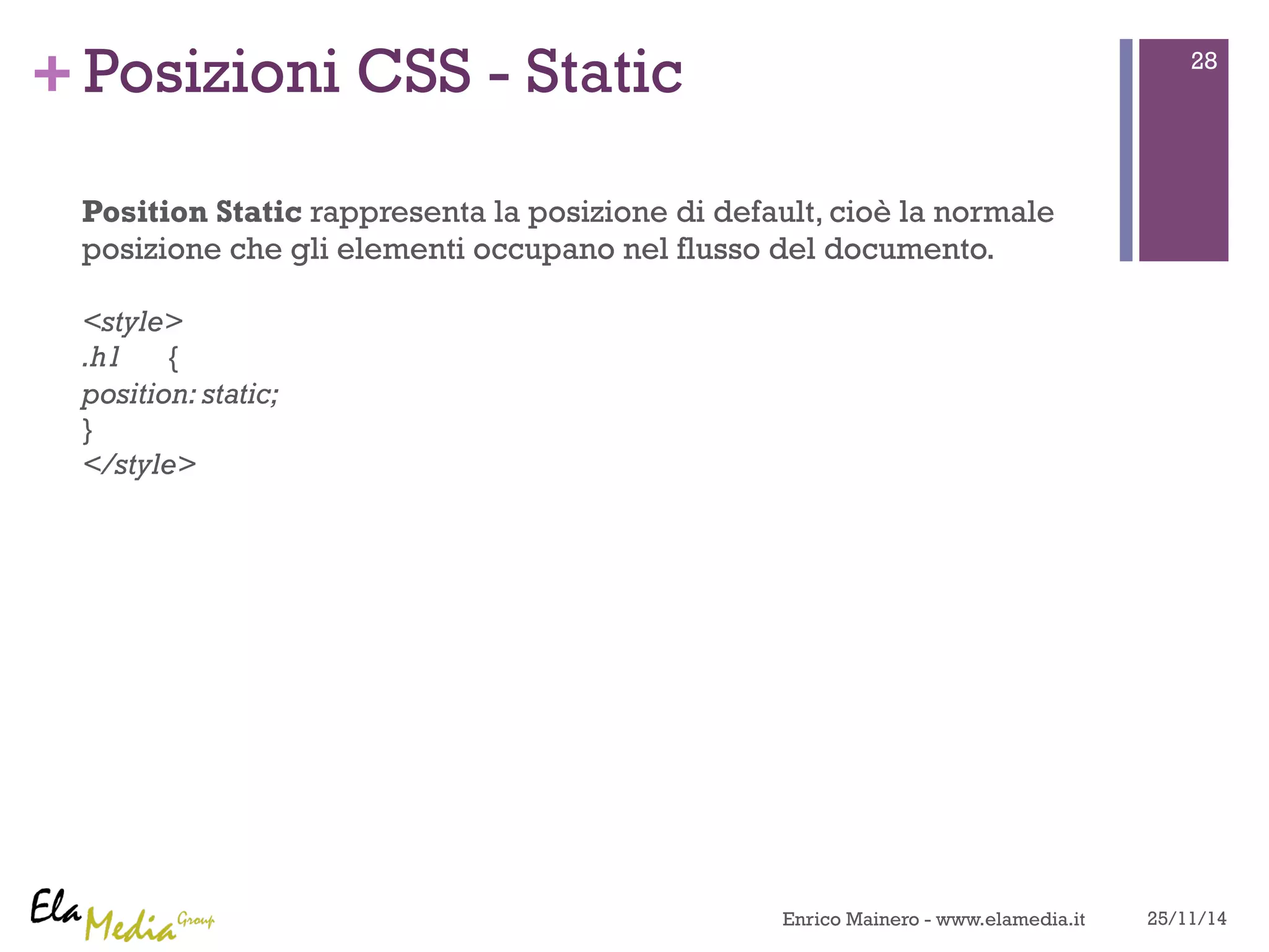 +Posizioni CSS - Static 
Position Static rappresenta la posizione di default, cioè la normale 
posizione che gli elementi occupano nel flusso del documento. 
<style> 
.h1 { 
position: static; 
} 
</style> 
28 
Enrico Mainero - www.elamedia.it 25/11/14 
 
